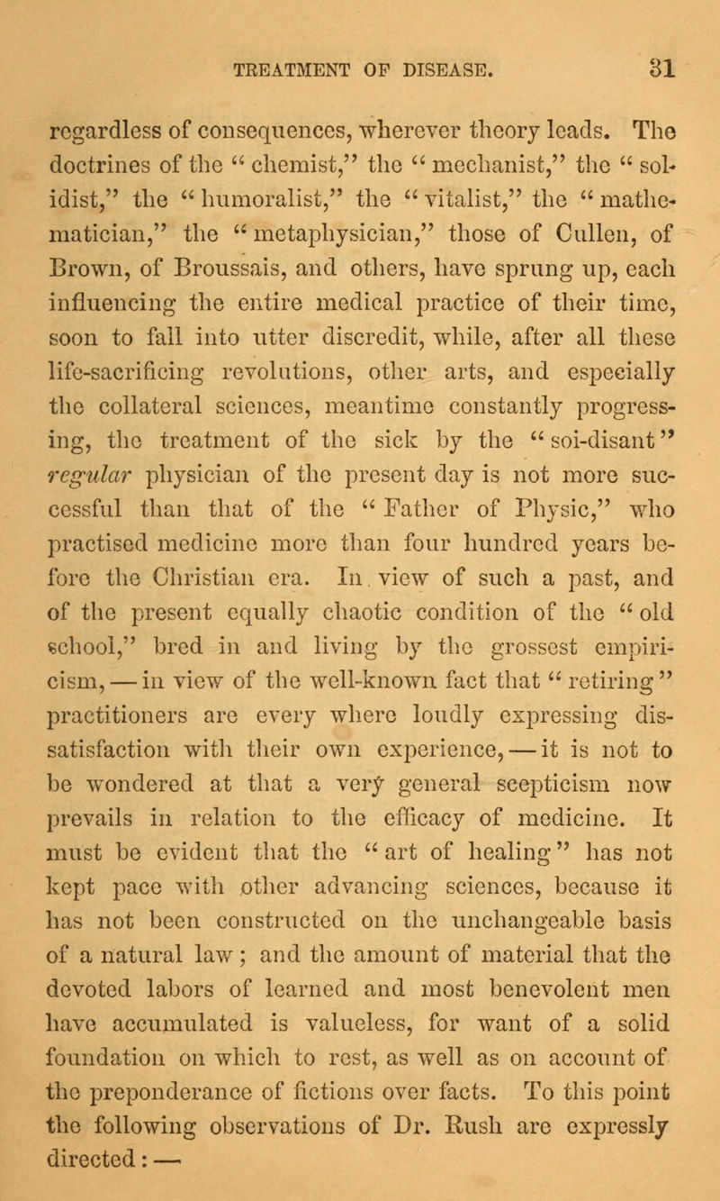 regardless of consequences, wherever theory leads. The doctrines of the  chemist, the  mechanist, the  soh idist, the  humoralist, the  vitalist, the  mathe- matician, the  metaphysician, those of Cullen, of Brown, of Broussais, and others, have sprung up, each influencing the entire medical practice of their time, soon to fall into utter discredit, while, after all these life-sacrificing revolutions, other arts, and especially the collateral sciences, meantime constantly progress- ing, the treatment of the sick by the  soi-disant regular physician of the present day is not more suc- cessful than that of the  Father of Physic, who practised medicine more than four hundred years be- fore the Christian era. In, view of such a past, and of the present equally chaotic condition of the  old school, bred in and living by the grossest empiri- cism,— in view of the well-known fact that  retiring practitioners are every where loudly expressing dis- satisfaction with their own experience, — it is not to be wondered at that a very general scepticism now prevails in relation to the efficacy of medicine. It must be evident that the  art of healing has not kept pace with jother advancing sciences, because it has not been constructed on the unchangeable basis of a natural law; and the amount of material that the devoted labors of learned and most benevolent men have accumulated is valueless, for want of a solid foundation on which to rest, as well as on account of the preponderance of fictions over facts. To this point the following observations of Dr. Rush are expressly directed: —