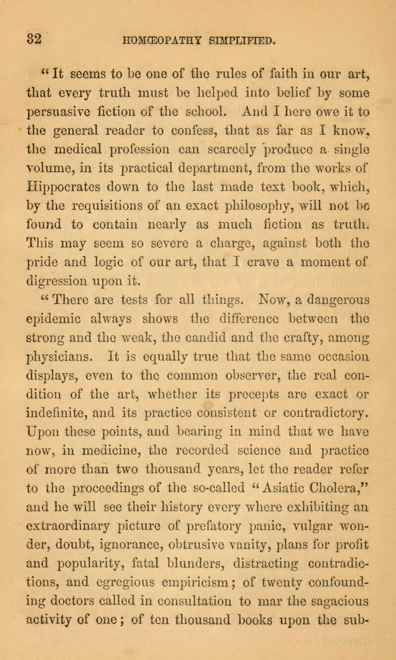 tt It seems to be one of the rules of faith in our art, that every truth must be helped into belief by some persuasive fiction of the school. And I here owe it to the general reader to confess, that as far as I know, the medical profession can scarcely produce a single volume, in its practical department, from the works of Hippocrates down to the last made text book, which, by the requisitions of an exact philosophy, wTill not bo found to contain nearly as much fiction as truth. This may seem so severe a charge, against both the pride and logic of our art, that I crave a moment of digression upon it.  There are tests for all things. Now, a dangerous epidemic always shows the difference between the strong and the weak, the candid and the crafty, among physicians. It is equally true that the same occasion displays, even to the common observer, the real con- dition of the art, whether its precepts are exact or indefinite, and its practice consistent or contradictory. Upon these points, and bearing in mind that we have now, in medicine, the recorded science and practice of more than two thousand years, let the reader refer to the proceedings of the so-called  Asiatic Cholera, and he will see their history every where exhibiting an extraordinary picture of prefatory panic, vulgar won- der, doubt, ignorance, obtrusive vanity, plans for profit and popularity, fatal blunders, distracting contradic- tions, and egregious empiricism; of twenty confound- ing doctors called in consultation to mar the sagacious activity of one; of ten thousand books upon the sub-