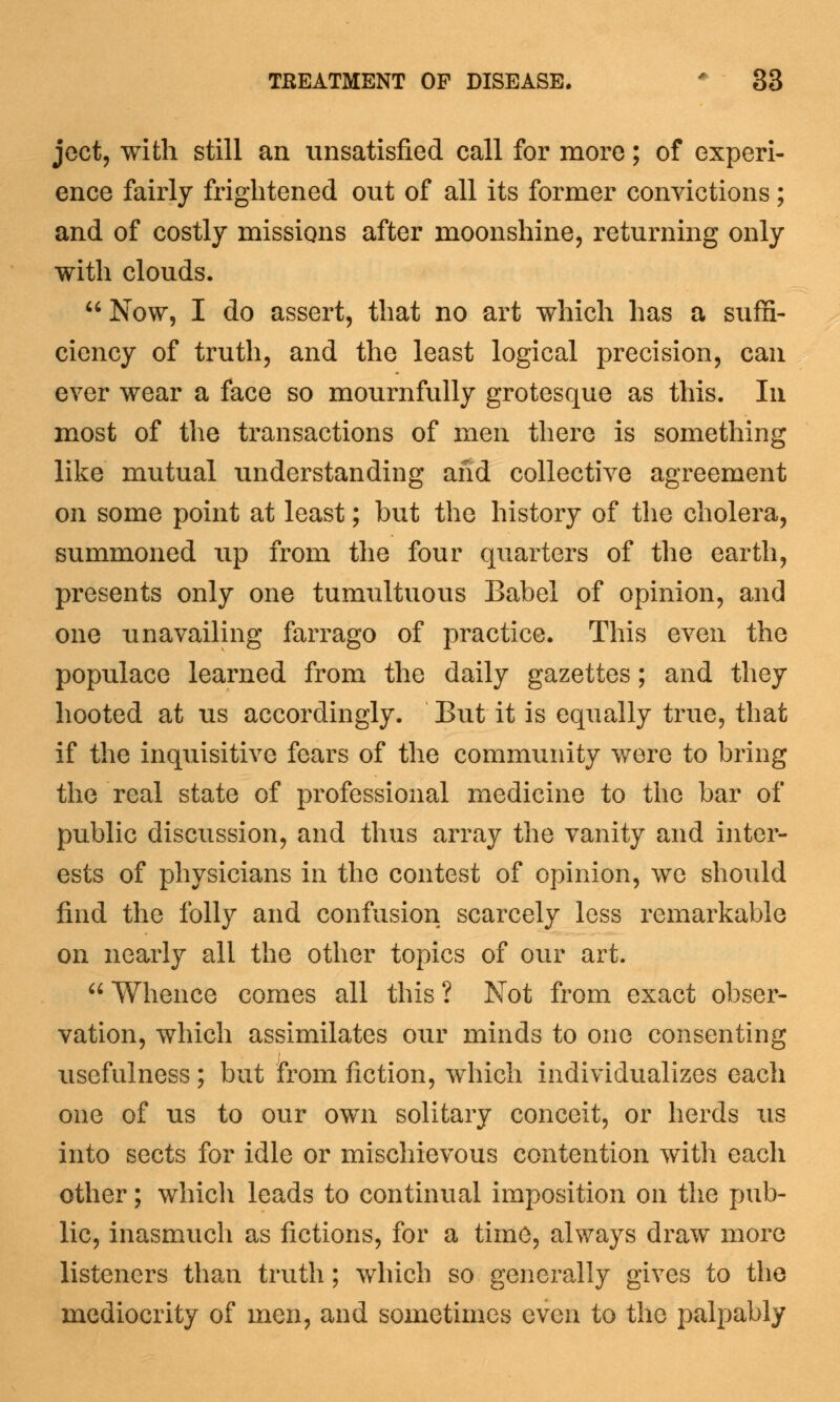 ject, with still an unsatisfied call for more; of experi- ence fairly frightened out of all its former convictions; and of costly missions after moonshine, returning only with clouds. Now, I do assert, that no art which has a suffi- ciency of truth, and the least logical precision, can ever wear a face so mournfully grotesque as this. In most of the transactions of men there is something like mutual understanding and collective agreement on some point at least; but the history of the cholera, summoned up from the four quarters of the earth, presents only one tumultuous Babel of opinion, and one unavailing farrago of practice. This even the populace learned from the daily gazettes; and they hooted at us accordingly. But it is equally true, that if the inquisitive fears of the community were to bring the real state of professional medicine to the bar of public discussion, and thus array the vanity and inter- ests of physicians in the contest of opinion, we should find the folly and confusion scarcely less remarkable on nearly all the other topics of our art. Whence comes all this ? Not from exact obser- vation, which assimilates our minds to one consenting usefulness; but from fiction, which individualizes each one of us to our own solitary conceit, or herds us into sects for idle or mischievous contention with each other; which leads to continual imposition on the pub- lic, inasmuch as fictions, for a time, always draw more listeners than truth; which so generally gives to the mediocrity of men, and sometimes even to the palpably