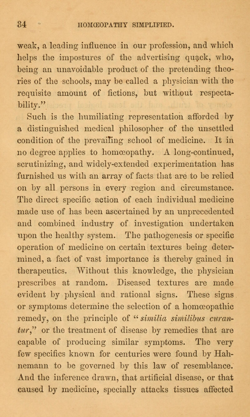 weak, a leading influence in our profession, and which helps the impostures of the advertising quack, who, being an unavoidable product of the pretending theo- ries of the schools, may be called a physician with the requisite amount of fictions, but without respecta- bilitv. Such is the humiliating representation afforded by a distinguished medical philosopher of the unsettled condition of the prevailing school of medicine. It in no degree applies to homoeopathy. A long-continued, scrutinizing, and widely-extended experimentation has furnished us with an array of facts that are to be relied on by all persons in every region and circumstance. The direct specific action of each individual medicine made use of has been ascertained by an unprecedented and combined industry of investigation undertaken upon the healthy system. The pathogenesis or specific operation of medicine on certain textures being deter- mined, a fact of vast importance is thereby gained in therapeutics. Without this knowledge, the physician prescribes at random. Diseased textures are made evident by physical and rational signs. These signs or symptoms determine the selection of a homoeopathic remedy, on the principle of similia similibus curan- tur or the treatment of disease by remedies that are capable of producing similar symptoms. The very few specifics known for centuries were found by Hah- nemann to be governed by this law of resemblance. And the inference drawn, that artificial disease, or that caused by medicine, specially attacks tissues affected
