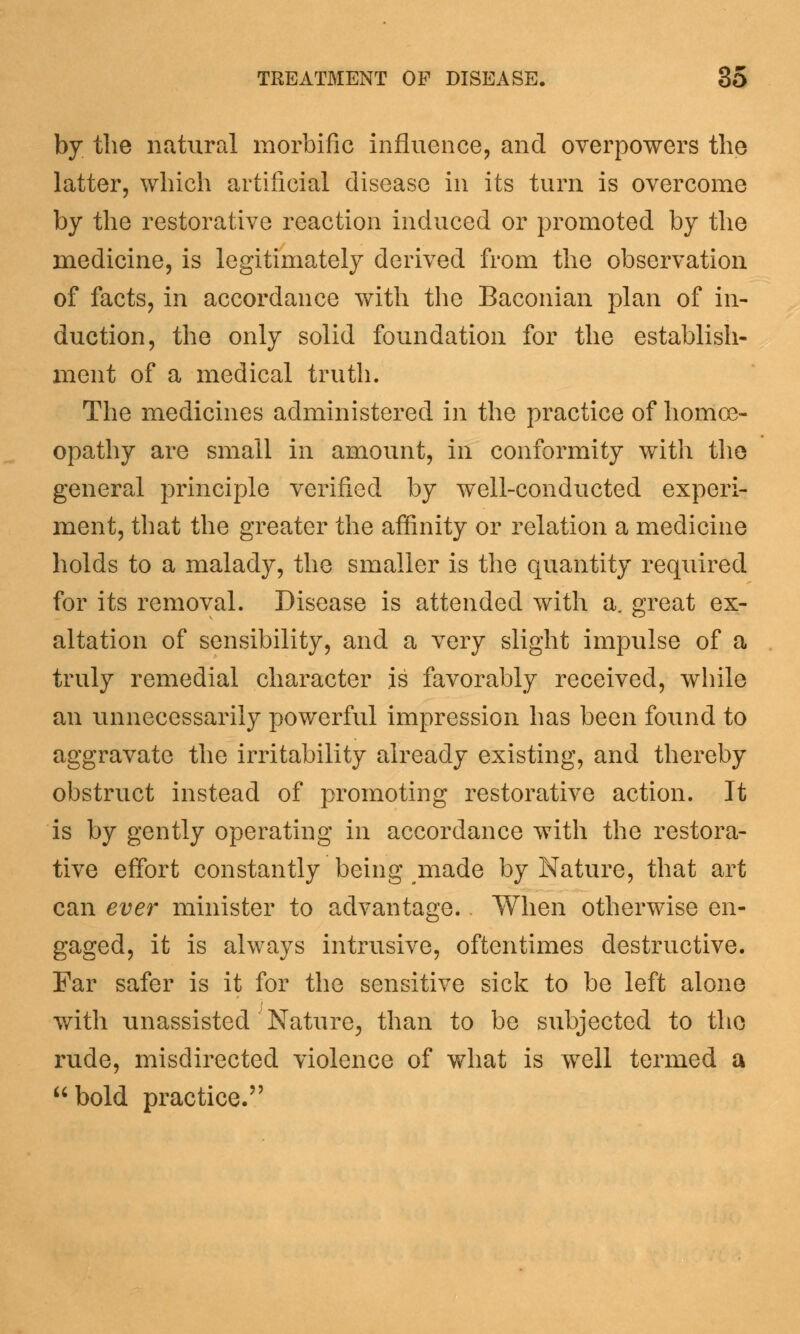 by the natural morbific influence, and overpowers the latter, which artificial disease in its turn is overcome by the restorative reaction induced or promoted by the medicine, is legitimately derived from the observation of facts, in accordance with the Baconian plan of in- duction, the only solid foundation for the establish- ment of a medical truth. The medicines administered in the practice of homoe- opathy are small in amount, in conformity with the general principle verified by well-conducted experi- ment, that the greater the affinity or relation a medicine holds to a malady, the smaller is the quantity required for its removal. Disease is attended with a. great ex- altation of sensibility, and a very slight impulse of a truly remedial character is favorably received, while an unnecessarily powerful impression has been found to aggravate the irritability already existing, and thereby obstruct instead of promoting restorative action. It is by gently operating in accordance with the restora- tive effort constantly being made by Nature, that art can ever minister to advantage. When otherwise en- gaged, it is always intrusive, oftentimes destructive. Far safer is it for the sensitive sick to be left alone with unassisted Nature, than to be subjected to the rude, misdirected violence of what is well termed a bold practice.