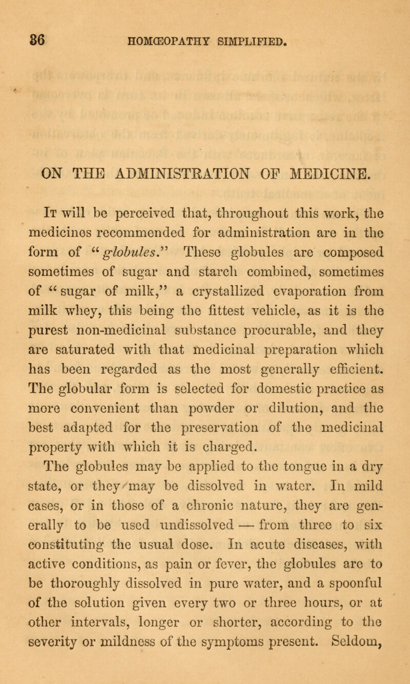 ON THE ADMINISTRATION OP MEDICINE. It will be perceived that, throughout this work, the medicines recommended for administration are in the form of globules. These globules are composed sometimes of sugar and starch combined, sometimes of  sugar of milk, a crystallized evaporation from milk whey, this being the fittest vehicle, as it is the purest non-medicinal substance procurable, and they are saturated with that medicinal preparation which has been regarded as the most generally efficient. The globular form is selected for domestic practice as more convenient than powder or dilution, and the best adapted for the preservation of the medicinal property with which it is charged. The globules may be applied to the tongue in a dry state, or they may be dissolved in water. In mild cases, or in those of a chronic nature, they are gen- erally to be used undissolved — from three to six constituting the usual dose. In acute diseases, with active conditions, as pain or fever, the globules are to be thoroughly dissolved in pure water, and a spoonful of the solution given every two or three hours, or at other intervals, longer or shorter, according to the severity or mildness of the symptoms present. Seldom,