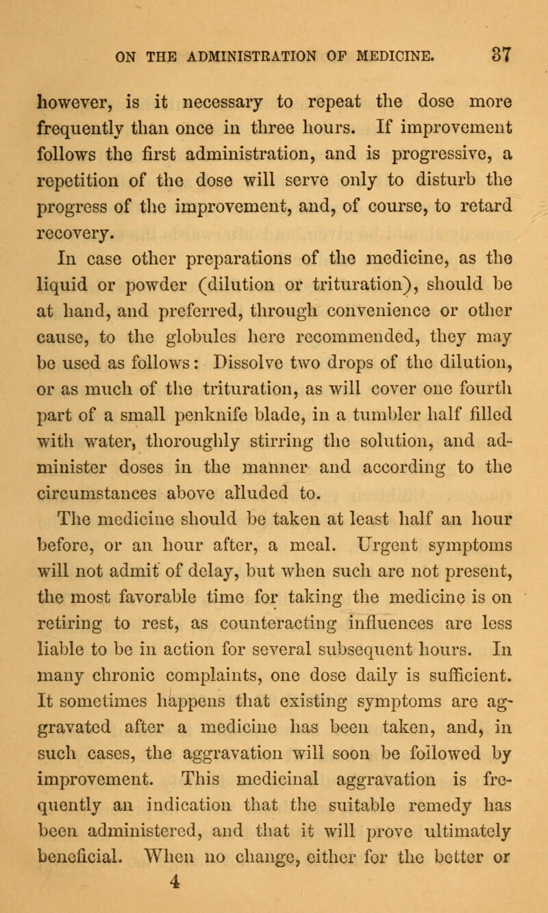 however, is it necessary to repeat the dose more frequently than once in three hours. If improvement follows the first administration, and is progressive, a repetition of the dose will serve only to disturb the progress of the improvement, and, of course, to retard recovery. In case other preparations of the medicine, as the liquid or powder (dilution or trituration), should be at hand, and preferred, through convenience or other cause, to the globules here recommended, they may be used as follows: Dissolve two drops of the dilution, or as much of the trituration, as will cover one fourth part of a small penknife blade, in a tumbler half filled with water, thoroughly stirring the solution, and ad- minister doses in the maimer and according to the circumstances above alluded to. The medicine should be taken at least half an hour before, or an hour after, a meal. Urgent symptoms will not admit of delay, but when such are not present, the most favorable time for taking the medicine is on retiring to rest, as counteracting influences are less liable to be in action for several subsequent hours. In many chronic complaints, one dose daily is sufficient. It sometimes hkppens that existing symptoms are ag- gravated after a medicine has been taken, and, in such cases, the aggravation will soon be followed by improvement. This medicinal aggravation is fre- quently an indication that the suitable remedy has been administered, and that it will prove ultimately beneficial. When no change, either for the better or 4