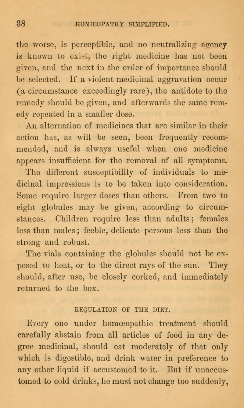 the worse, is perceptible, and no neutralizing agency is known to exist, the right medicine has not been given, and the next in the order of importance should be selected. If a violent medicinal aggravation occur (a circumstance exceedingly rare), the antidote to the remedy should be given, and afterwards the same rem- edy repeated in a smaller dose. An alternation of medicines that are similar in their action has, as will be seen, been frequently recom- mended, and is always useful when one medicine appears insufficient for the removal of all symptoms. The different susceptibility of individuals to me- dicinal impressions is to be taken into consideration. Some require larger doses than others. From two to eight globules may be given, according to circum- stances. Children require less than adults; females less than males; feeble, delicate persons less than the strong and robust. The vials containing the globules should not be ex- posed to heat, or to the direct rays of the sun. They should, after use, be closely corked, and immediately returned to the box. REGULATION OF THE DIET. Every one under homoeopathic treatment should carefully abstain from all articles of food in any de- gree medicinal, should eat moderately of that only which is digestible, and drink water in preference to any other liquid if accustomed to it. But if unaccus- tomed to cold drinks, he must not change too suddenly,