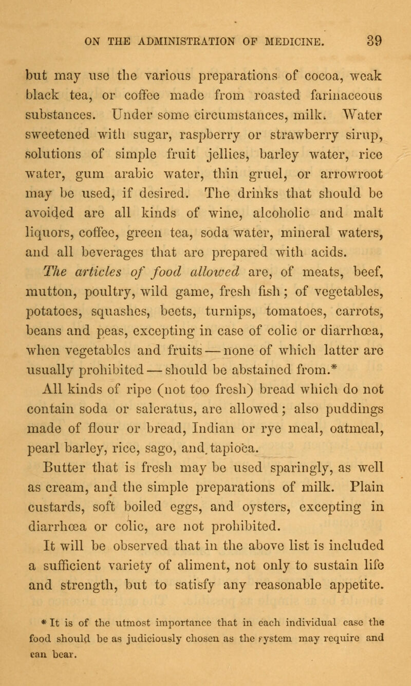 but may use the various preparations of cocoa, weak black tea, or coffee made from roasted farinaceous substances. Under some circumstances, milk* Water sweetened with sugar, raspberry or strawberry sirup, solutions of simple fruit jellies, barley water, rice water, gum arabic water, thin gruel, or arrowroot may be used, if desired. The drinks that should be avoided are all kinds of wine, alcoholic and malt liquors, coffee, green tea, soda water, mineral waters, and all beverages that are prepared with acids. The articles of food alloived are, of meats, beef, mutton, poultry, wild game, fresh fish; of vegetables, potatoes, squashes, beets, turnips, tomatoes, carrots, beans and peas, excepting in case of colic or diarrhoea, when vegetables and fruits — none of which latter are usually prohibited — should be abstained from.* All kinds of ripe (not too fresh) bread which do not contain soda or saleratus, are allowed; also puddings made of flour or bread, Indian or rye meal, oatmeal, pearl barley, rice, sago, and. tapioca. Butter that is fresh may be used sparingly, as well as cream, and the simple preparations of milk. Plain custards, soft boiled eggs, and oysters, excepting in diarrhoea or colic, are not prohibited. It will be observed that in the above list is included a sufficient variety of aliment, not only to sustain life and strength, but to satisfy any reasonable appetite. * It is of the utmost importance that in each individual case the food should be as judiciously chosen as the rystem may require and can bear.