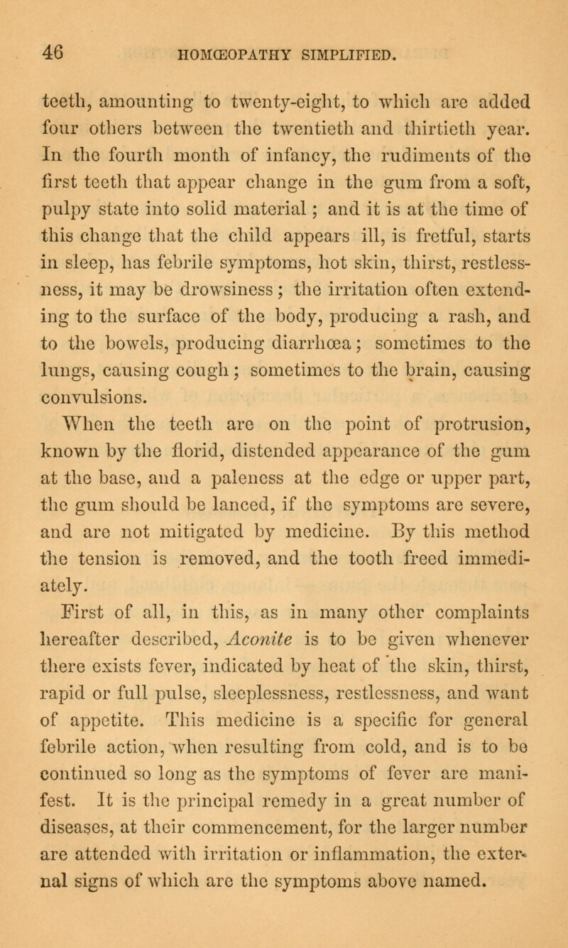 teeth, amounting to twenty-eight, to which are added four others between the twentieth and thirtieth year. In the fourth month of infancy, the rudiments of the first teeth that appear change in the gum from a soft, pulpy state into solid material; and it is at the time of this change that the child appears ill, is fretful, starts in sleep, has febrile symptoms, hot skin, thirst, restless- ness, it may be drowsiness ; the irritation often extend- ing to the surface of the body, producing a rash, and to the bowels, producing diarrhoea; sometimes to the lungs, causing cough; sometimes to the brain, causing convulsions. When the teeth are on the point of protrusion, known by the florid, distended appearance of the gum at the base, and a paleness at the edge or upper part, the gum should be lanced, if the symptoms are severe, and are not mitigated by medicine. By this method the tension is removed, and the tooth freed immedi- ately. First of all, in this, as in many other complaints hereafter described, Aconite is to be given whenever there exists fever, indicated by heat of the skin, thirst, rapid or full pulse, sleeplessness, restlessness, and want of appetite. This medicine is a specific for general febrile action, when resulting from cold, and is to be continued so long as the symptoms of fever are mani- fest. It is the principal remedy in a great number of diseases, at their commencement, for the larger number are attended with irritation or inflammation, the exter* nal signs of which are the symptoms above named.