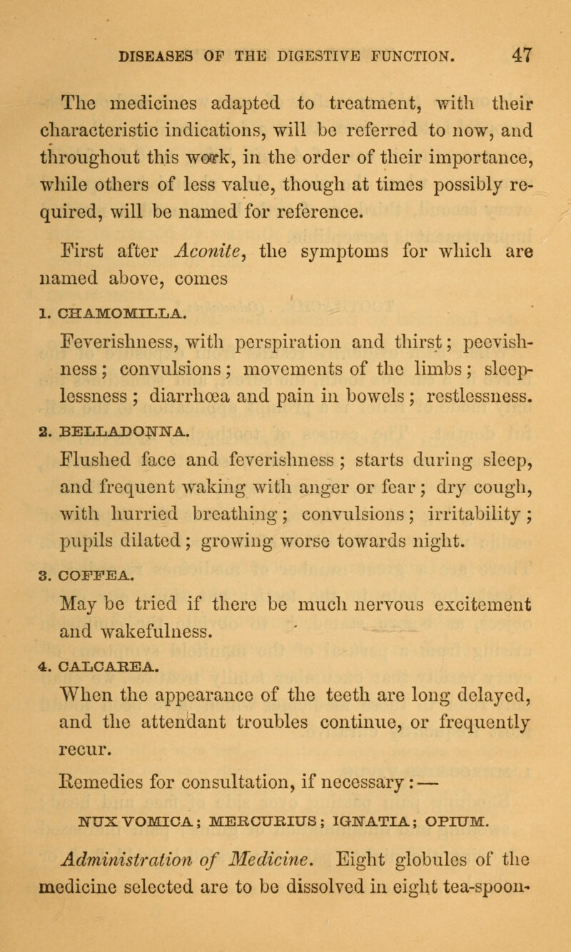 The medicines adapted to treatment, with their characteristic indications, will be referred to now, and throughout this woork, in the order of their importance, while others of less value, though at times possibly re- quired, will be named for reference. First after Aconite, the symptoms for which are named above, comes 1. CHAMOMILLA. Feverishness, with perspiration and thirst; peevish- ness ; convulsions; movements of the limbs; sleep- lessness ; diarrhoea and pain in bowels ; restlessness. 2. BELLADONNA. Flushed face and feverishness ; starts during sleep, and frequent waking with anger or fear; dry cough, with hurried breathing; convulsions; irritability ; pupils dilated ; growing worse towards night. 3. COFFEA. May be tried if there be much nervous excitement and wakefulness. 4. CALCAREA. When the appearance of the teeth are long delayed, and the attendant troubles continue, or frequently recur. Remedies for consultation, if necessary: — NUX VOMICA; MERCUBIUS ; IGNATIA; OPIUM. Administration of Medicine. Eight globules of the medicine selected are to be dissolved in eight tea-spoon-
