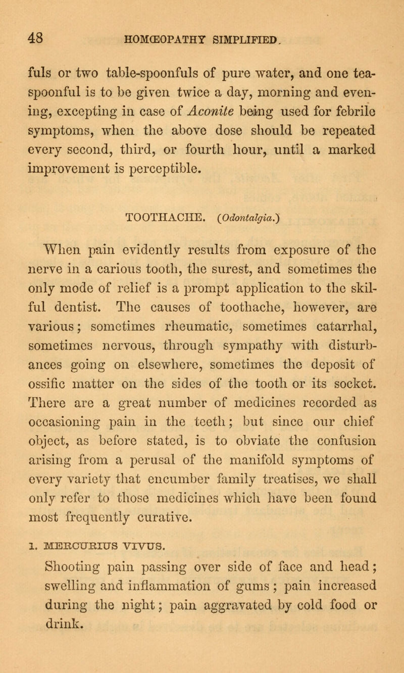 fuls or two table-spoonfuls of pure water, and one tea- spoonful is to be given twice a day, morning and even- ing, excepting in case of Aconite being used for febrile symptoms, when the above dose should be repeated every second, third, or fourth hour, until a marked improvement is perceptible. TOOTHACHE. (Odontalgia.) When pain evidently results from exposure of the nerve in a carious tooth, the surest, and sometimes the only mode of relief is a prompt application to the skil- ful dentist. The causes of toothache, however, are various; sometimes rheumatic, sometimes catarrhal, sometimes nervous, through sympathy with disturb- ances going on elsewhere, sometimes the deposit of ossific matter on the sides of the tooth or its socket. There are a great number of medicines recorded as occasioning pain in the teeth; but since our chief object, as before stated, is to obviate the confusion arising from a perusal of the manifold symptoms of every variety that encumber family treatises, we shall only refer to those medicines which have been found most frequently curative. I. MERCUKIUS VIVUS. Shooting pain passing over side of face and head; swelling and inflammation of gums ; pain increased during the night; pain aggravated by cold food or drink.