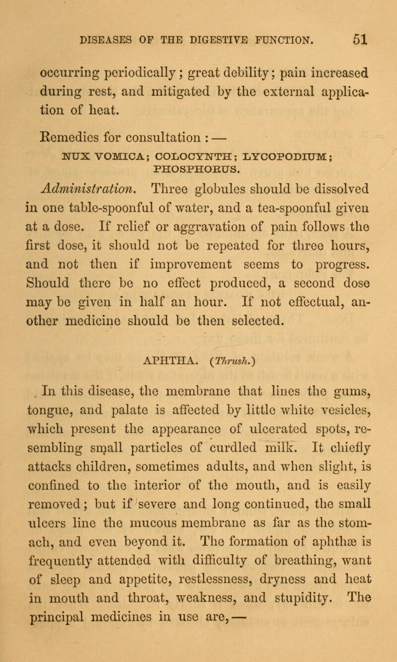 occurring periodically; great debility; pain increased during rest, and mitigated by the external applica- tion of heat. Eemedies for consultation : — 3STUX VOMICA; COLOCYNTH; LYCOPODIUM; PHOSPHORUS. Administration. Three globules should be dissolved in one table-spoonful of water, and a tea-spoonful given at a dose. If relief or aggravation of pain follows the first dose, it should not be repeated for three hours, and not then if improvement seems to progress. Should there be no effect produced, a second dose may be given in half an hour. If not effectual, an- other medicine should be then selected. APHTHA. {Thrush.) In this disease, the membrane that lines the gums, tongue, and palate is affected by little white vesicles, which present the appearance of ulcerated spots, re- sembling small particles of curdled milk. It chiefly attacks children, sometimes adults, and when slight, is confined to the interior of the mouth, and is easily removed; but if severe and long continued, the small ulcers line the mucous membrane as far as the stom- ach, and even beyond it. The formation of aphthae is frequently attended with difficulty of breathing, want of sleep and appetite, restlessness, dryness and heat in mouth and throat, weakness, and stupidity. The principal medicines in use are,—