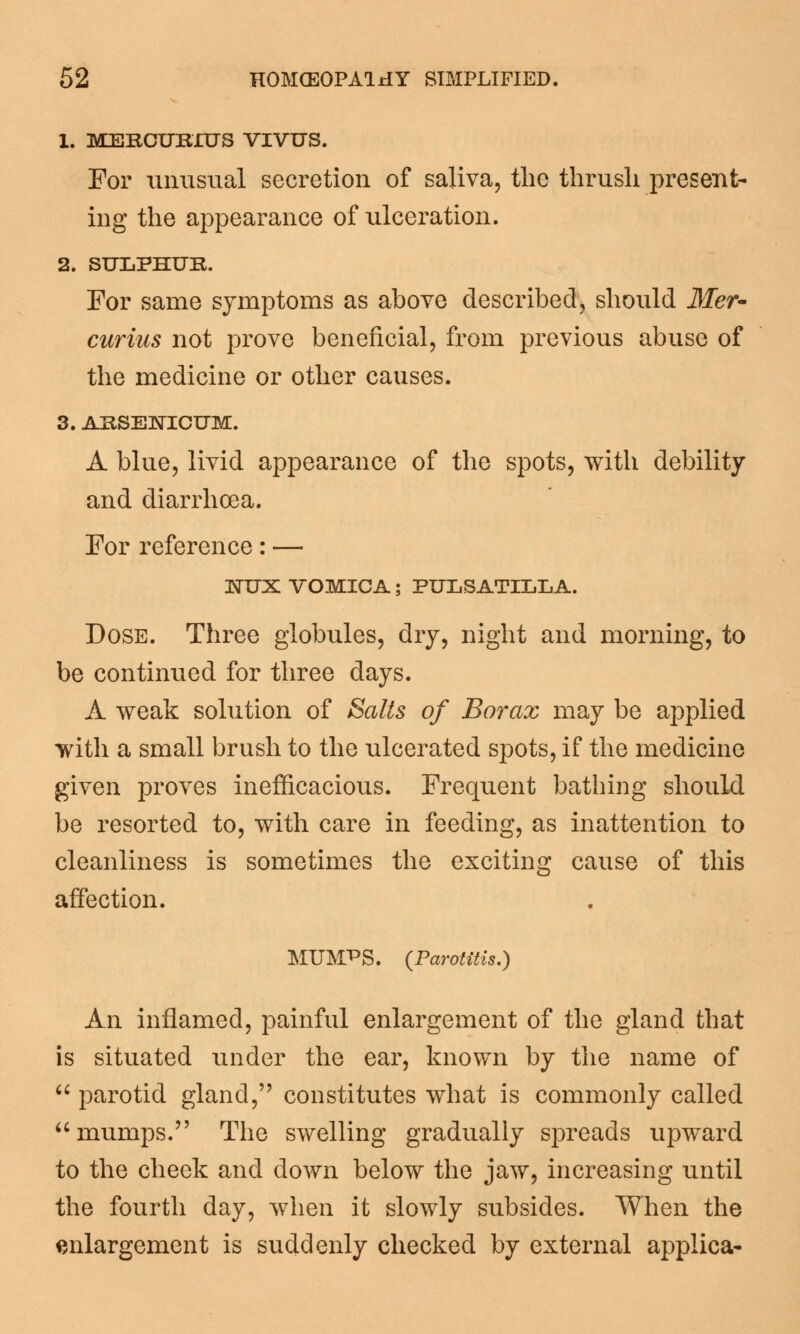 1. MERCURIUS VIVUS. For unusual secretion of saliva, the thrush present- ing the appearance of ulceration. 2. SULPHUR. For same symptoms as above described, should Mer- curius not prove beneficial, from previous abuse of the medicine or other causes. 3. ARSENICUM. A blue, livid appearance of the spots, with debility and diarrhoea. For reference: — 3STUX VOMICA; PULSATILLA. Dose. Three globules, dry, night and morning, to be continued for three days. A weak solution of Salts of Borax may be applied with a small brush to the ulcerated spots, if the medicine given proves inefficacious. Frequent bathing should be resorted to, with care in feeding, as inattention to cleanliness is sometimes the exciting cause of this affection. MUMPS. (Parotitis.) An inflamed, painful enlargement of the gland that is situated under the ear, known by the name of  parotid gland, constitutes what is commonly called mumps. The swelling gradually spreads upward to the cheek and down below the jaw, increasing until the fourth day, when it slowly subsides. When the enlargement is suddenly checked by external applica-