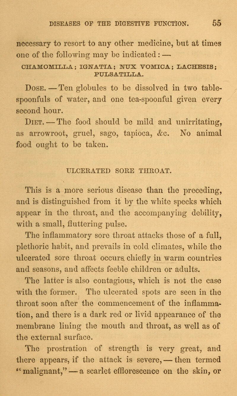 necessary to resort to any other medicine, but at times one of the following may be indicated: — CHAMOMILLA; IGETATIA; NUX VOMICA; LACHESIS; PULSATILLA. Dose.—Ten globules to be dissolved in two table- spoonfuls of water, and one tea-spoonful given every second hour. Diet. — The food should be mild and unirritating, as arrowroot, gruel, sago, tapioca, &c. No animal food ought to be taken. ULCERATED SORE THROAT. This is a more serious disease than the preceding, and is distinguished from it by the white specks which appear in the throat, and the accompanying debility, with a small, fluttering pulse. The inflammatory sore throat attacks those of a full, plethoric habit, and prevails in cold climates, while the ulcerated sore throat occurs, chiefly in warm countries and seasons, and affects feeble children or adults. The latter is also contagious, which is not the case with the former. The ulcerated spots are seen in the throat soon after the commencement of the inflamma- tion, and there is a dark red or livid appearance of the membrane lining the mouth and throat, as well as of the external surface. The prostration of strength is very great, and there appears, if the attack is severe, — then termed malignant, — a scarlet efflorescence on the skin, or