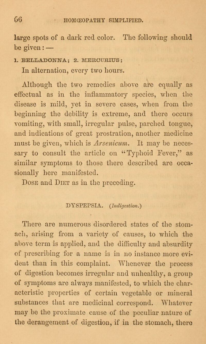 large spots of a dark red color. The following should be given: — 1. BELLADONNA; 2. MERCURITTS; In alternation, every two hours. Although the two remedies above are equally as effectual as in the inflammatory species, when the disease is mild, yet in severe cases, when from the beginning the debility is extreme, and there occurs vomiting, with small, irregular pulse, parched tongue, and indications of great prostration, another medicine must be given, which is Arsenicum. It may be neces- sary to consult the article on  Typhoid Fever, as similar symptoms to those there described are occa- sionally here manifested. Dose and Diet as in the preceding. DYSPEPSIA. (Indigestion.) There are numerous disordered states of the stom- ach, arising from a variety of causes, to which the above term is applied, and the difficulty and absurdity of prescribing for a name is in no instance more evi- dent than in this complaint. Whenever the process of digestion becomes irregular and unhealthy, a group of symptoms are always manifested, to which the char- acteristic properties of certain vegetable or mineral substances that are medicinal correspond. Whatever may be the proximate cause of the peculiar nature of the derangement of digestion, if in the stomach, there