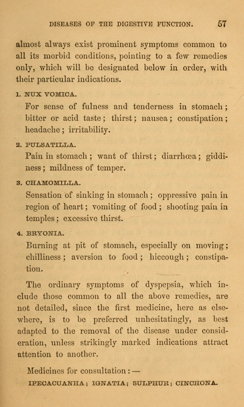 almost always exist prominent symptoms common to all its morbid conditions, pointing to a few remedies only, which will be designated below in order, with their particular indications. 1. 3STUX VOMICA. For sense of fulness and tenderness in stomach ; bitter or acid taste ; thirst; nausea ; constipation ; headache; irritability. 2. PULSATILLA. Pain in stomach ; want of thirst; diarrhoea; giddi- ness ; mildness of temper. 3. CHAMOMILLA. Sensation of sinking in stomach ; oppressive pain in region of heart; vomiting of food ; shooting pain in temples; excessive thirst. 4. BRYONIA. Burning at pit of stomach, especially on moving; chilliness; aversion to food; hiccough; constipa- tion. The ordinary symptoms of dyspepsia, which in- clude those common to all the above remedies, are not detailed, sii^ce the first medicine, here as else- where, is to be preferred unhesitatingly, as best adapted to the removal of the disease under consid- eration, unless strikingly marked indications attract attention to another. Medicines for consultation: — IPECACUANHA; IGWATIA; SULPHUR; CINCHOBTA.