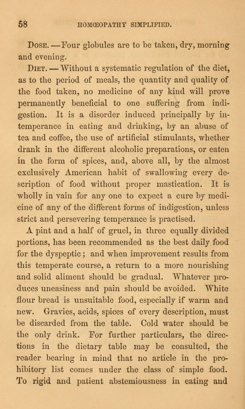 Dose. —Four globules are to be taken, dry, morning and evening. Diet. — Without a systematic regulation of the diet, as to the period of meals, the quantity and quality of the food taken, no medicine of any kind will prove permanently beneficial to one suffering from indi- gestion. It is a disorder induced principally by in- temperance in eating and drinking, by an abuse of tea and coffee, the use of artificial stimulants, whether drank in the different alcoholic preparations, or eaten in the form of spices, and, above all, by the almost exclusively American habit of swallowing every de- scription of food without proper mastication. It is wholly in vain for any one to expect a cure by medi- cine of any of the different forms of indigestion, unless strict and persevering temperance is practised. A pint and a half of gruel, in three equally divided portions, has been recommended as the best daily food for the dyspeptic; and when improvement results from this temperate course, a return to a more nourishing and solid aliment should be gradual. Whatever pro- duces uneasiness and pain should be avoided. White flour bread is unsuitable food, especially if warm and new. Gravies, acids, spices of every description, must be discarded from the table. Cold water should be the only drink. For further particulars, the direc- tions in the dietary table may be consulted, the reader bearing in mind that no article in the pro- hibitory list comes under the class of simple food. To rigid and patient abstemiousness in eating and