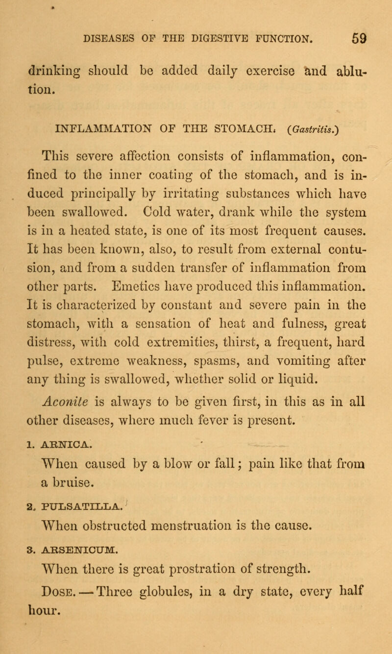 drinking should be added daily exercise and ablu- tion. INFLAMMATION OF THE STOMACH, {Gastritis.) This severe affection consists of inflammation, con- fined to the inner coating of the stomach, and is in- duced principally by irritating substances which have been swallowed. Cold water, drank while the system is in a heated state, is one of its most frequent causes. It has been known, also, to result from external contu- sion, and from a sudden transfer of inflammation from other parts. Emetics have produced this inflammation. It is characterized by constant and severe pain in the stomach, with a sensation of heat and fulness, great distress, with cold extremities, thirst, a frequent, hard pulse, extreme weakness, spasms, and vomiting after any thing is swallowed, whether solid or liquid. Aconite is always to be given first, in this as in all other diseases, where much fever is present. 1. ARNICA. When caused by a blow or fall; pain like that from a bruise. 2. PULSATILLA.J When obstructed menstruation is the cause. 3. ARSENICUM. When there is great prostration of strength. Dose. — Three globules, in a dry state, every half hour.