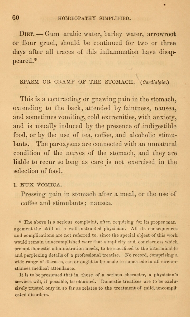 Diet. — Gum arabic water, barley water, arrowroot or flour gruel, should be continued for two or three days after all traces of this inflammation have disap- peared.* SPASM OR CHAMP OF THE STOMACH. (Cardialgia.) This is a contracting or gnawing pain in the stomach, extending to the back, attended by faintness, nausea, and sometimes vomiting, cold extremities, with anxiety, and is usually induced by the presence of indigestible food, or by the use of tea, coffee, and alcoholic stimu- lants. The paroxysms are connected with an unnatural condition of the nerves of the stomach, and they are liable to recur so long as care is not exercised in the selection of food. 1. isrux VOMICA. Pressing pain in stomach after a meal, or the use of coffee and stimulants ; nausea. * The above is a serious complaint, often requiring for its proper man agement the skill of a well-instructed physician. All its consequences and complications are not referred to, since the special object of this work would remain unaccomplished were that simplicity and conciseness which prompt domestic administration needs, to be sacrificed to the interminable and perplexing details of a professional treatise. No record, comprising a wide range of diseases, can or ought to be made to supercede in all circum- stances medical attendance. It is to be presumed that in those of a serious character, a physician's services will, if possible, be obtained. Domestic treatises are to be exclu- sively trusted oniy in so far as relates to the treatment of mild, uncompli cated disorders.