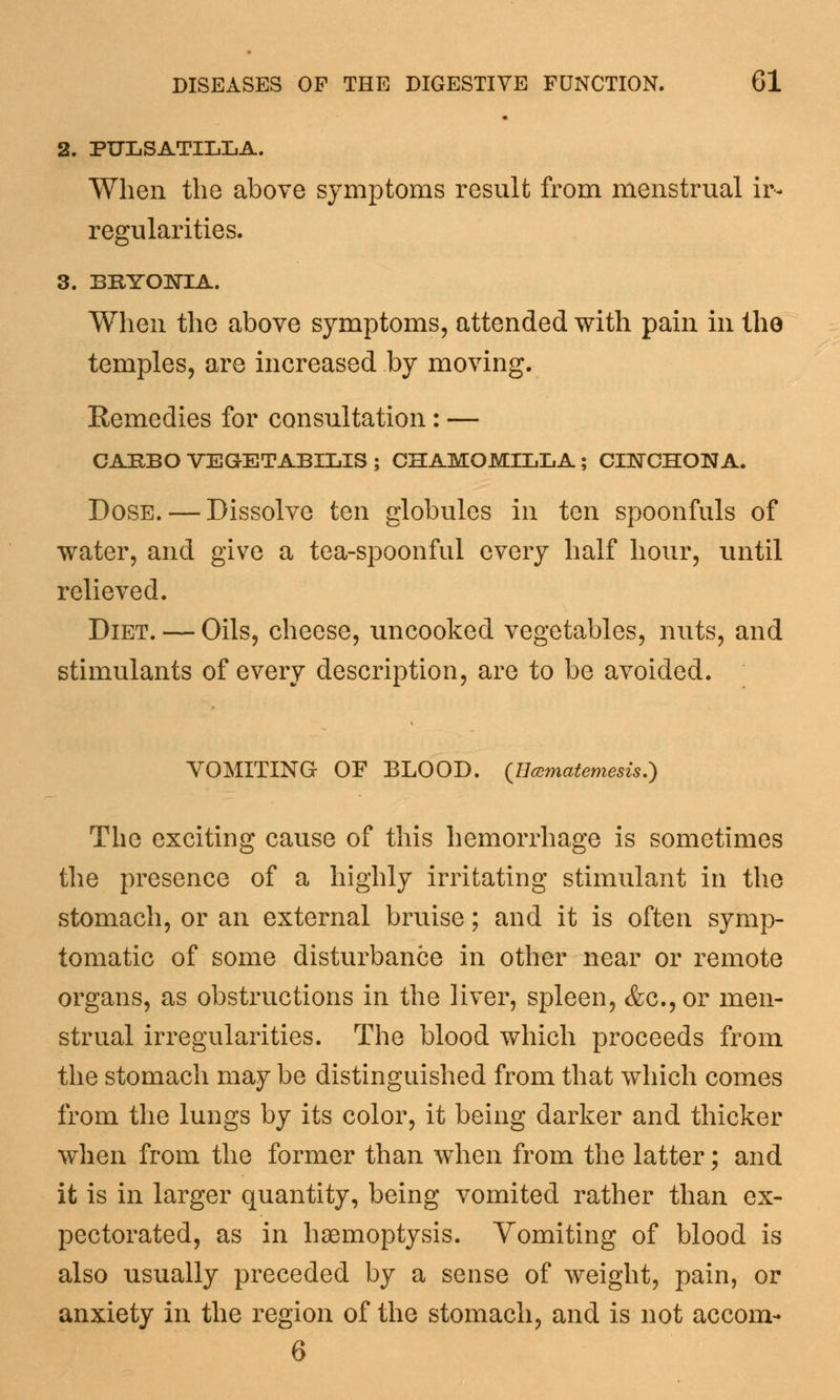 2. PULSATILLA. When the above symptoms result from menstrual ir- regularities. 3. BRYONIA. When the above symptoms, attended with pain in tho temples, are increased by moving. Remedies for consultation: — CAEBO VEGETABILIS ; CHAMOMILLA; CINCHONA. Dose. — Dissolve ten globules in ten spoonfuls of water, and give a tea-spoonful every half hour, until relieved. Diet. — Oils, cheese, uncooked vegetables, nuts, and stimulants of every description, are to be avoided. VOMITING OF BLOOD, (tlcematemesis.) The exciting cause of this hemorrhage is sometimes the presence of a highly irritating stimulant in the stomach, or an external bruise; and it is often symp- tomatic of some disturbance in other near or remote organs, as obstructions in the liver, spleen, &c.,or men- strual irregularities. The blood which proceeds from the stomach may be distinguished from that which comes from the lungs by its color, it being darker and thicker when from the former than when from the latter; and it is in larger quantity, being vomited rather than ex- pectorated, as in haemoptysis. Vomiting of blood is also usually preceded by a sense of weight, pain, or anxiety in the region of the stomach, and is not accom- 6