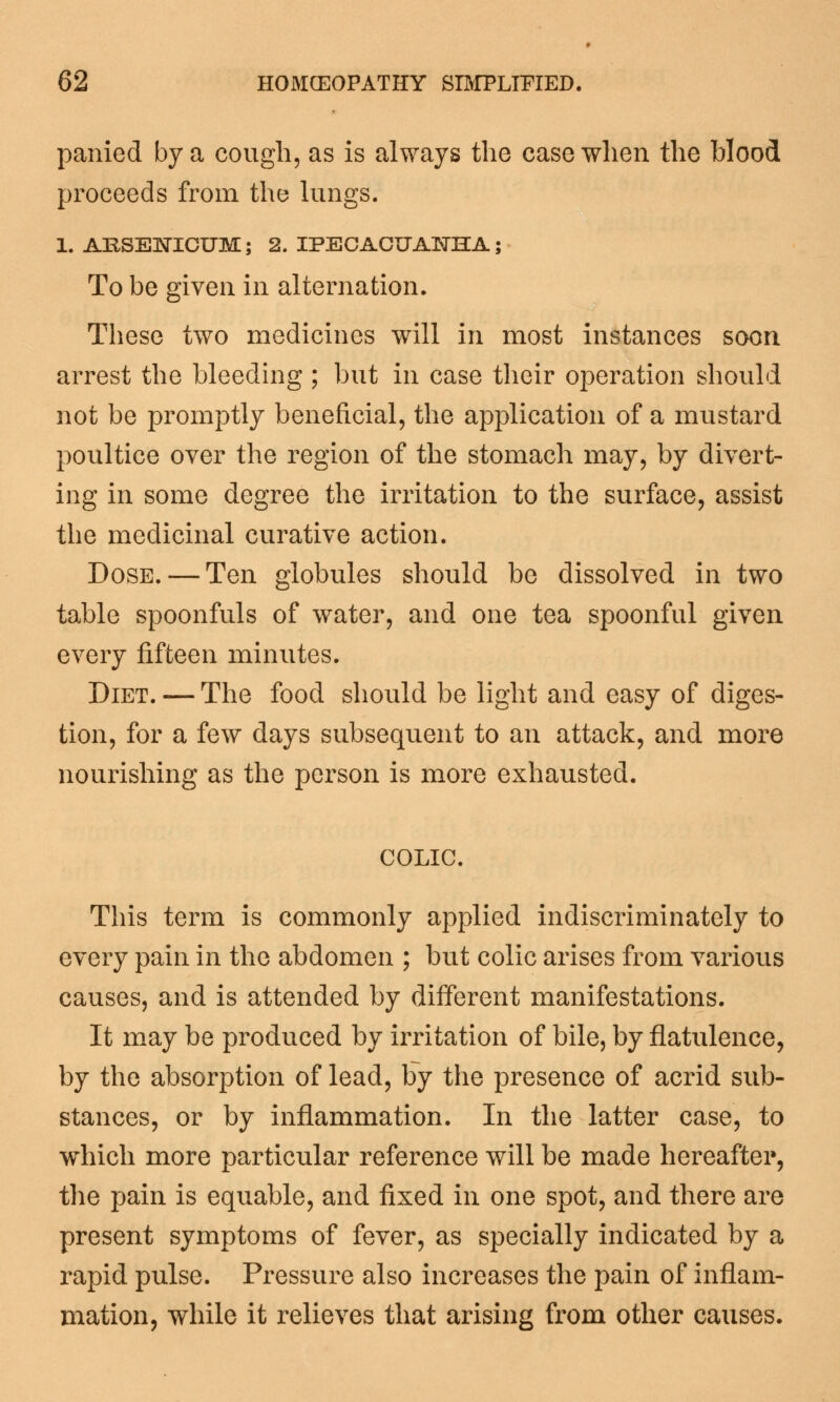 panied by a cough, as is always the case when the Hood proceeds from the lungs. 1. ARSENICUM; 2. IPECACUANHA; To be given in alternation. These two medicines will in most instances soon arrest the bleeding ; but in case their operation should not be promptly beneficial, the application of a mustard poultice over the region of the stomach may, by divert- ing in some degree the irritation to the surface, assist the medicinal curative action. Dose. — Ten globules should be dissolved in two table spoonfuls of water, and one tea spoonful given every fifteen minutes. Diet. — The food should be light and easy of diges- tion, for a few days subsequent to an attack, and more nourishing as the person is more exhausted. COLIC. This term is commonly applied indiscriminately to every pain in the abdomen ; but colic arises from various causes, and is attended by different manifestations. It may be produced by irritation of bile, by flatulence, by the absorption of lead, by the presence of acrid sub- stances, or by inflammation. In the latter case, to which more particular reference will be made hereafter, the pain is equable, and fixed in one spot, and there are present symptoms of fever, as specially indicated by a rapid pulse. Pressure also increases the pain of inflam- mation, while it relieves that arising from other causes.