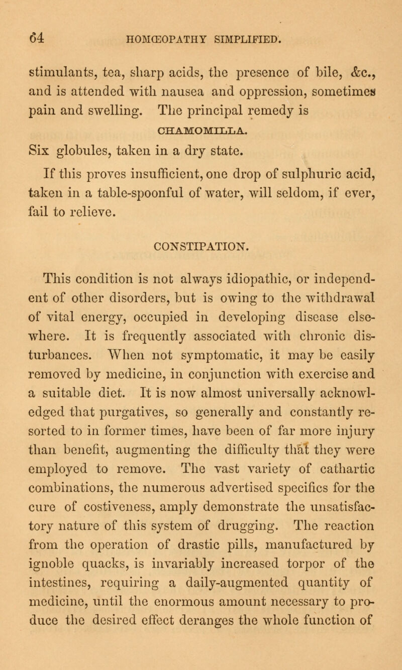 stimulants, tea, sharp acids, the presence of bile, &c9 and is attended with nausea and oppression, sometimes pain and swelling. The principal remedy is CHAMOMILLA. Six globules, taken in a dry state. If this proves insufficient, one drop of sulphuric acid, taken in a table-spoonful of water, will seldom, if ever, fail to relieve. CONSTIPATION. This condition is not always idiopathic, or independ- ent of other disorders, but is owing to the withdrawal of vital energy, occupied in developing disease else- where. It is frequently associated with chronic dis- turbances. When not symptomatic, it may be easily removed by medicine, in conjunction with exercise and a suitable diet. It is now almost universally acknowl- edged that purgatives, so generally and constantly re- sorted to in former times, have been of far more injury than benefit, augmenting the difficulty that they were employed to remove. The vast variety of cathartic combinations, the numerous advertised specifics for the cure of costiveness, amply demonstrate the unsatisfac- tory nature of this system of drugging. The reaction from the operation of drastic pills, manufactured by ignoble quacks, is invariably increased torpor of the intestines, requiring a daily-augmented quantity of medicine, until the enormous amount necessary to pro- duce the desired effect deranges the whole function of