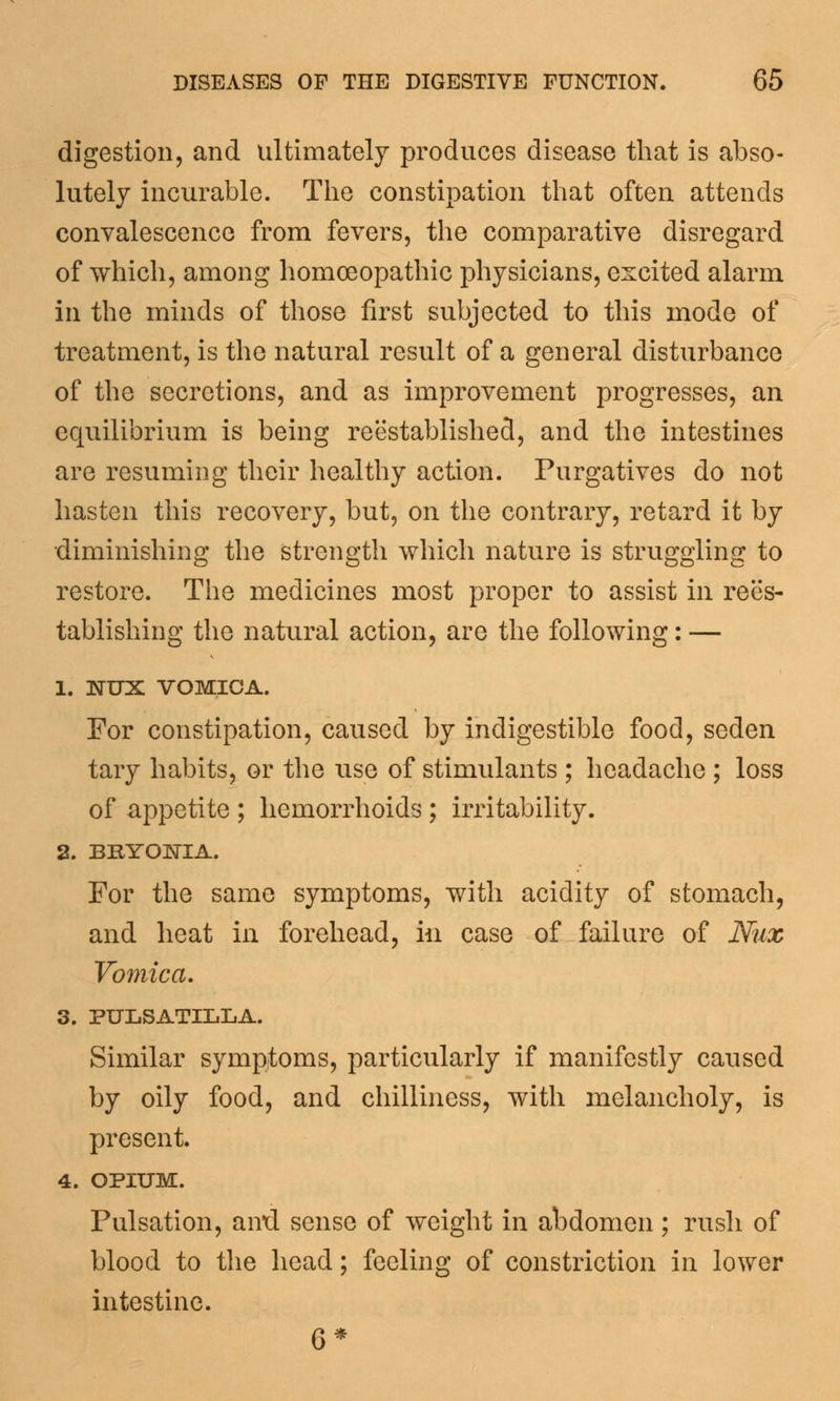 digestion, and ultimately produces disease that is abso- lutely incurable. The constipation that often attends convalescence from fevers, the comparative disregard of which, among homoeopathic physicians, excited alarm in the minds of those first subjected to this mode of treatment, is the natural result of a general disturbance of the secretions, and as improvement progresses, an equilibrium is being reestablished, and the intestines are resuming their healthy action. Purgatives do not hasten this recovery, but, on the contrary, retard it by diminishing the strength which nature is struggling to restore. The medicines most proper to assist in rees- tablishing the natural action, are the following: — 1. IsTUX VOMICA. For constipation, caused by indigestible food, seden tary habits, or the use of stimulants ; headache ; loss of appetite ; hemorrhoids ; irritability. 2. BRYONIA. For the same symptoms, with acidity of stomach, and heat in forehead, in case of failure of Nux Vomica, 3. PULSATILLA. Similar symptoms, particularly if manifestly caused by oily food, and chilliness, with melancholy, is present. 4. OPIUM. Pulsation, aird sense of weight in abdomen; rush of blood to the head; feeling of constriction in lower intestine. 6*