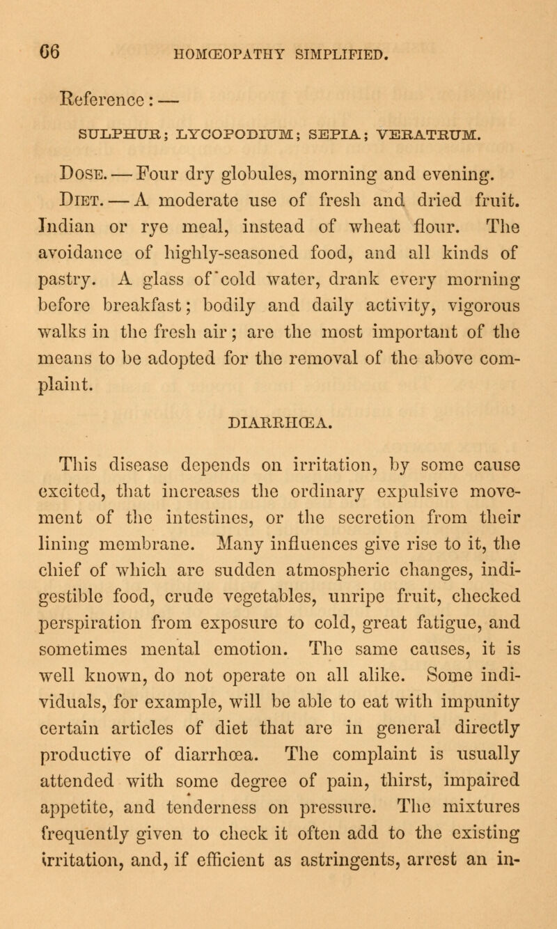 Reference: — SULPHUR; LYCOPODIUM; SEPIA; VEKATEUM. Dose. — Four dry globules, morning and evening. Diet. — A moderate use of fresh and dried fruit. Indian or rye meal, instead of wheat flour. The avoidance of highly-seasoned food, and all kinds of pastry. A glass of cold water, drank every morning before breakfast; bodily and daily activity, vigorous walks in the fresh air; are the most important of the means to be adopted for the removal of the above com- plaint. DIARRHOEA. This disease depends on irritation, by some cause excited, that increases the ordinary expulsive move- ment of the intestines, or the secretion from their lining membrane. Many influences give rise to it, the chief of which are sudden atmospheric changes, indi- gestible food, crude vegetables, unripe fruit, checked perspiration from exposure to cold, great fatigue, and sometimes mental emotion. The same causes, it is well known, do not operate on all alike. Some indi- viduals, for example, will be able to eat with impunity certain articles of diet that are in general directly productive of diarrhoea. The complaint is usually attended with some degree of pain, thirst, impaired appetite, and tenderness on pressure. The mixtures frequently given to check it often add to the existing irritation, and, if efficient as astringents, arrest an in-