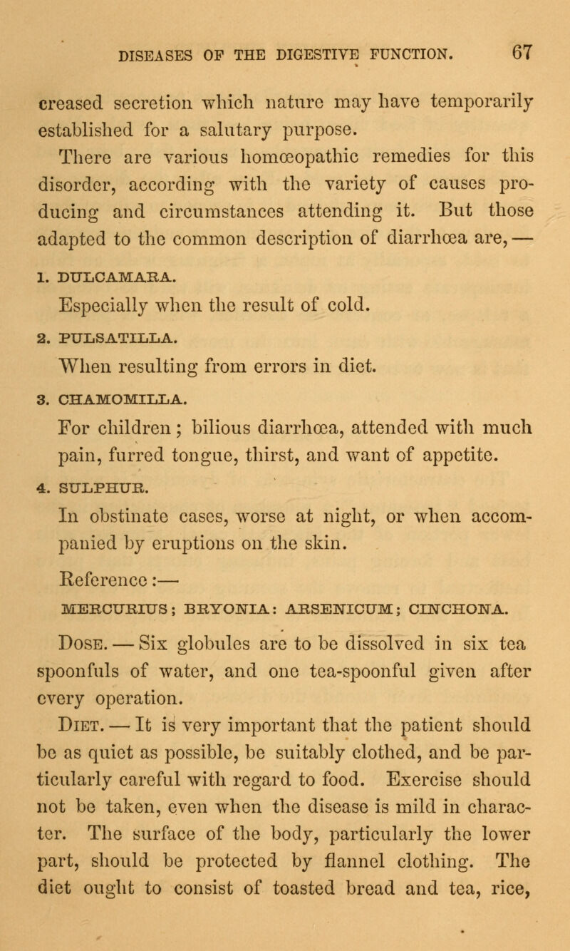 creased secretion which nature may have temporarily established for a salutary purpose. There are various homoeopathic remedies for this disorder, according with the variety of causes pro- ducing and circumstances attending it. But those adapted to the common description of diarrhoea are, — 1. DULCAMARA. Especially when the result of cold. 2. PULSATILLA. When resulting from errors in diet. 3. CHAMOMILLA. For children; bilious diarrhoea, attended with much pain, furred tongue, thirst, and want of appetite. 4. SULPHUR. In obstinate cases, worse at night, or when accom- panied by eruptions on the skin. Reference:— MERCURIUS; BRYONIA: ARSENICUM; CITsTCHOlSrA. Dose. — Six globules are to be dissolved in six tea spoonfuls of water, and one tea-spoonful given after every operation. Diet. — It id very important that the patient should be as quiet as possible, be suitably clothed, and be par- ticularly careful with regard to food. Exercise should not be taken, even when the disease is mild in charac- ter. The surface of the body, particularly the lower part, should be protected by flannel clothing. The diet ought to consist of toasted bread and tea, rice,