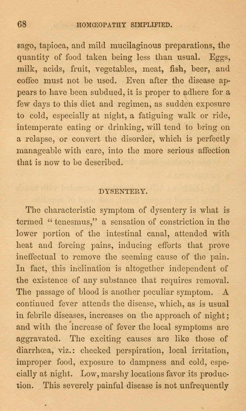 sago, tapioca, and mild mucilaginous preparations, the quantity of food taken being less than usual. Eggs, milk, acids, fruit, vegetables, meat, fish, beer, and coffee must not be used. Even after the disease ap- pears to have been subdued, it is proper to adhere for a few days to this diet and regimen, as sudden exposure to cold, especially at night, a fatiguing walk or ride, intemperate eating or drinking, will tend to bring on a relapse, or convert the disorder, which is perfectly manageable with care, into the more serious affection that is now to be described. DYSENTERY. The characteristic symptom of dysentery is what is termed  tenesmus, a sensation of constriction in the lower portion of the intestinal canal, attended with heat and forcing pains, inducing efforts that prove ineffectual to remove the seeming cause of the pain. In fact, this inclination is altogether independent of the existence of any substance that requires removal. The passage of blood is another peculiar symptom. A continued fever attends the disease, which, as is usual in febrile diseases, increases on the approach of night; and with the increase of fever the local symptoms are aggravated. The exciting causes are like those of diarrhoea, viz.: checked perspiration, local irritation, improper food, exposure to dampness and cold, espe- cially at night. Low, marshy locations favor its produc- tion. This severely painful disease is not unfrequently