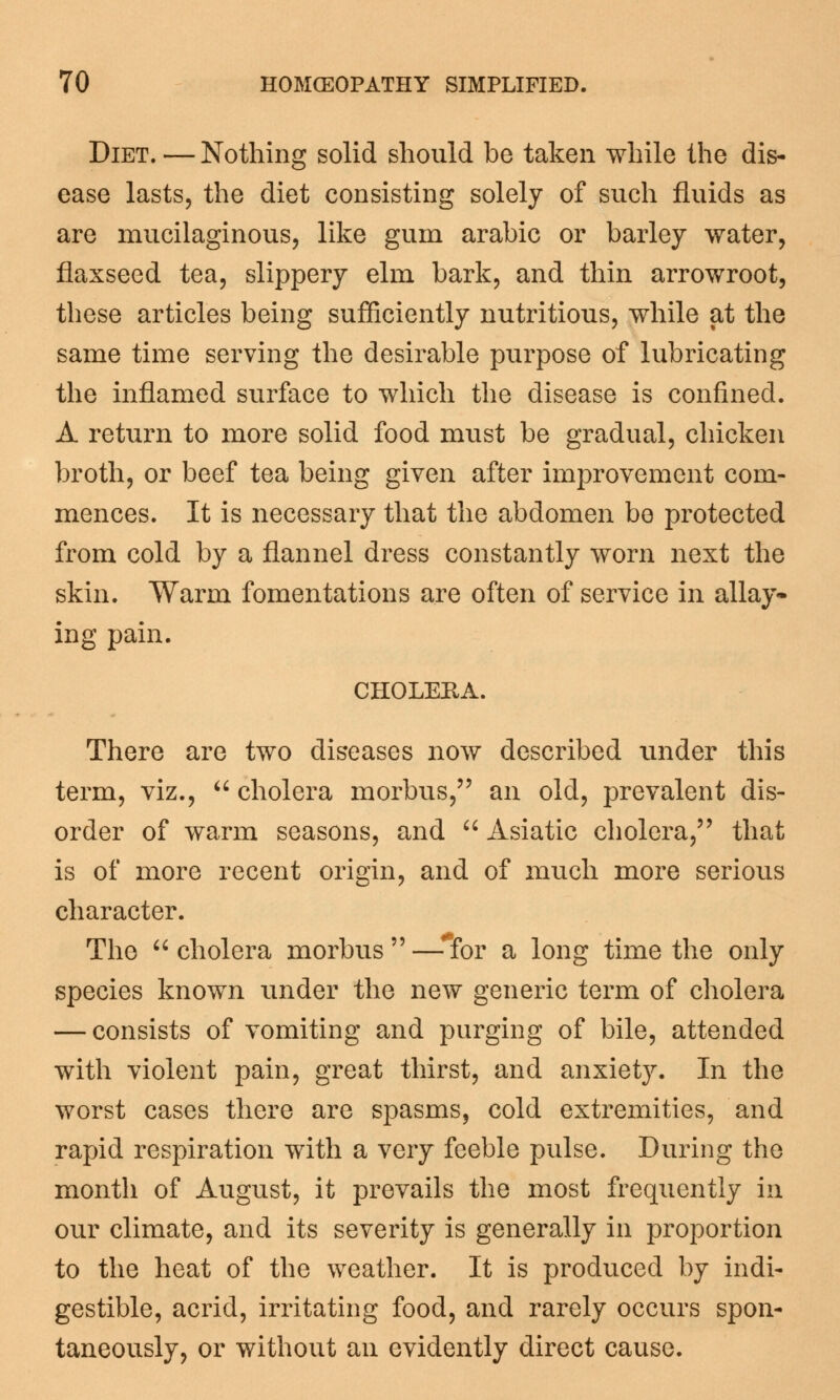 Diet. — Nothing solid should be taken while the dis- ease lasts, the diet consisting solely of such fluids as are mucilaginous, like gum arabic or barley water, flaxseed tea, slippery elm bark, and thin arrowroot, these articles being sufficiently nutritious, while at the same time serving the desirable purpose of lubricating the inflamed surface to which the disease is confined. A return to more solid food must be gradual, chicken broth, or beef tea being given after improvement com- mences. It is necessary that the abdomen be protected from cold by a flannel dress constantly worn next the skin. Warm fomentations are often of service in allay- ing pain. CHOLERA. There are two diseases now described under this term, viz.,  cholera morbus, an old, prevalent dis- order of warm seasons, and  Asiatic cholera, that is of more recent origin, and of much more serious character. The  cholera morbus  —*for a long time the only species known under the new generic term of cholera — consists of vomiting and purging of bile, attended with violent pain, great thirst, and anxiety. In the worst cases there are spasms, cold extremities, and rapid respiration with a very feeble pulse. During the month of August, it prevails the most frequently in our climate, and its severity is generally in proportion to the heat of the weather. It is produced by indi- gestible, acrid, irritating food, and rarely occurs spon- taneously, or without an evidently direct cause.