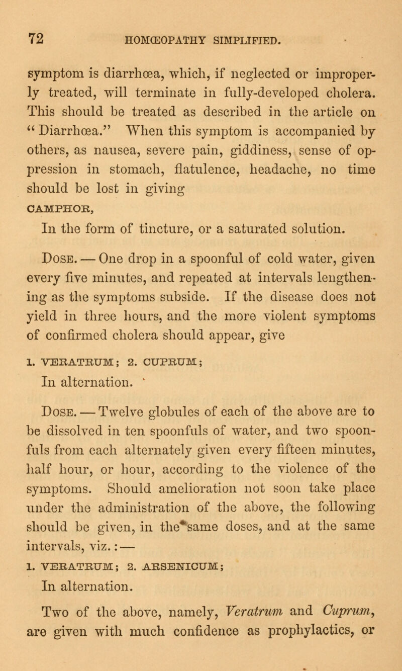 symptom is diarrhoea, which, if neglected or improper- ly treated, will terminate in fully-developed cholera. This should be treated as described in the article on  Diarrhoea. When this symptom is accompanied by others, as nausea, severe pain, giddiness, sense of op- pression in stomach, flatulence, headache, no time should be lost in giving CAMPHOR, In the form of tincture, or a saturated solution. Pose. — One drop in a spoonful of cold water, given every five minutes, and repeated at intervals lengthen- ing as the symptoms subside. If the disease does not yield in three hours, and the more violent symptoms of confirmed cholera should appear, give 1. VERATRUM; 2. CUPRUM; In alternation. v Dose. — Twelve globules of each of the above are to be dissolved in ten spoonfuls of water, and two spoon- fuls from each alternately given every fifteen minutes, half hour, or hour, according to the violence of the symptoms. Should amelioration not soon take place under the administration of the above, the following should be given, in the*same doses, and at the same intervals, viz.: — 1. VERATRUM; 2. ARSENICUM; In alternation. Two of the above, namely, Veratrum and Cuprum, are given with much confidence as prophylactics, or