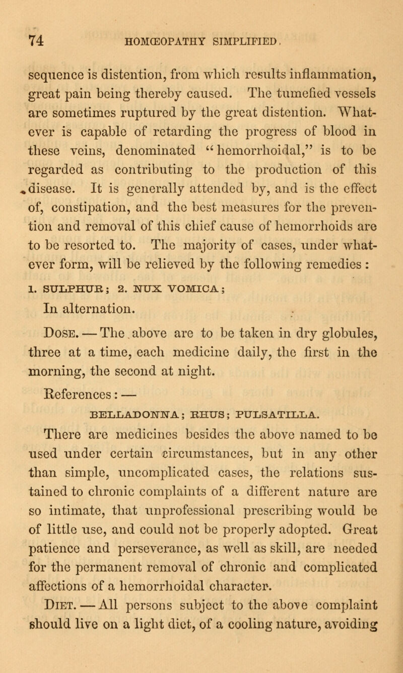 sequence is distention, from which results inflammation, great pain being thereby caused. The tumefied vessels are sometimes ruptured by the great distention. What- ever is capable of retarding the progress of blood in these veins, denominated  hemorrhoidal, is to be regarded as contributing to the production of this disease. It is generally attended by, and is the effect of, constipation, and the best measures for the preven- tion and removal of this chief cause of hemorrhoids are to be resorted to. The majority of cases, under what- ever form, will be relieved by the following remedies : 1. SULPHUR; 2. ISTUX VOMICA; In alternation. Dose. — The. above are to be taken in dry globules, three at a time, each medicine daily, the first in the morning, the second at night. References: — BELLADONNA; RHUS; PULSATILLA. There are medicines besides the above named to be used under certain circumstances, but in any other than simple, uncomplicated cases, the relations sus- tained to chronic complaints of a different nature are so intimate, that unprofessional prescribing would be of little use, and could not be properly adopted. Great patience and perseverance, as well as skill, are needed for the permanent removal of chronic and complicated affections of a hemorrhoidal character. Diet.—All persons subject to the above complaint should live on a light diet, of a cooling nature, avoiding
