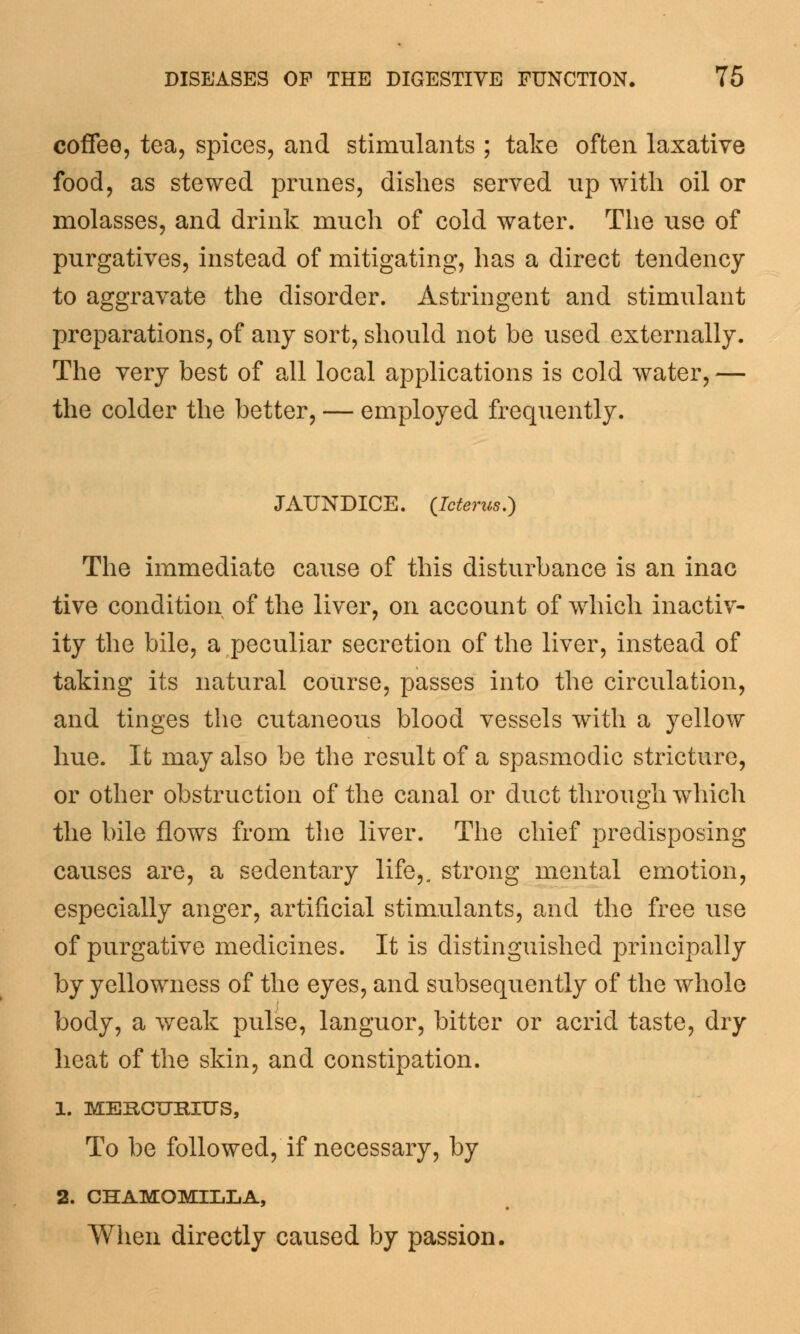 coffee, tea, spices, and stimulants ; take often laxative food, as stewed prunes, dishes served up with oil or molasses, and drink much of cold water. The use of purgatives, instead of mitigating, has a direct tendency to aggravate the disorder. Astringent and stimulant preparations, of any sort, should not be used externally. The very best of all local applications is cold water, — the colder the better, — employed frequently. JAUNDICE. {Icterus.) The immediate cause of this disturbance is an inac tive condition of the liver, on account of which inactiv- ity the bile, a peculiar secretion of the liver, instead of taking its natural course, passes into the circulation, and tinges the cutaneous blood vessels with a yellow hue. It may also be the result of a spasmodic stricture, or other obstruction of the canal or duct through which the bile flows from the liver. The chief predisposing causes are, a sedentary life,, strong mental emotion, especially anger, artificial stimulants, and the free use of purgative medicines. It is distinguished principally by yellowness of the eyes, and subsequently of the whole body, a weak pulse, languor, bitter or acrid taste, dry heat of the skin, and constipation. 1. MEKOURIUS, To be followed, if necessary, by 2. CHAMOMILLA, When directly caused by passion.