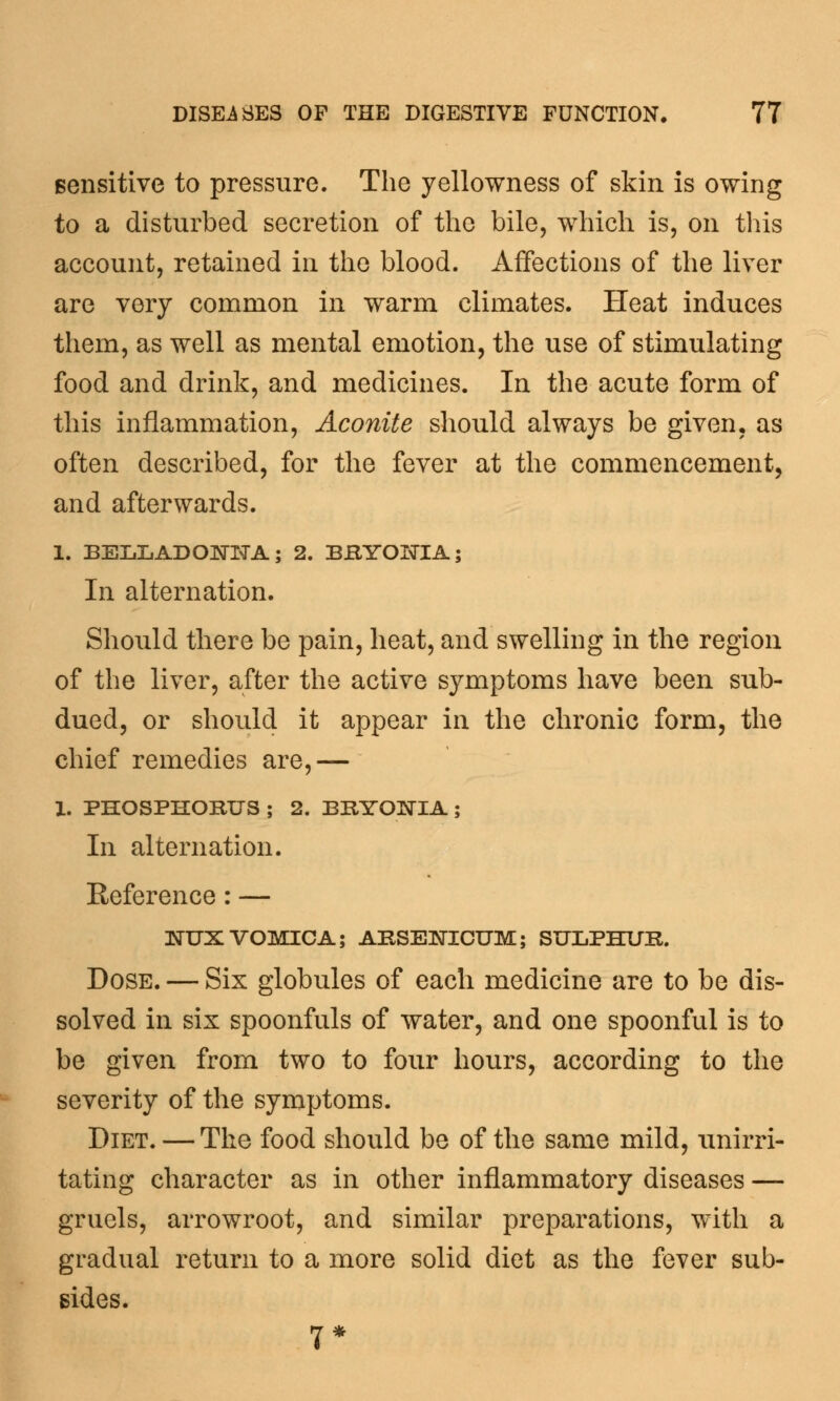 sensitive to pressure. The yellowness of skin is owing to a disturbed secretion of the bile, which is, on this account, retained in the blood. Affections of the liver are very common in warm climates. Heat induces them, as well as mental emotion, the use of stimulating food and drink, and medicines. In the acute form of this inflammation, Aconite should always be given, as often described, for the fever at the commencement, and afterwards. 1. BELLADONNA; 2. BRYONIA; In alternation. Should there be pain, heat, and swelling in the region of the liver, after the active symptoms have been sub- dued, or should it appear in the chronic form, the chief remedies are,— 1. PHOSPHORUS ; 2. BRYONIA ; In alternation. Reference: — NUXVOMICA; ARSENICUM; SULPHUR. Dose. — Six globules of each medicine are to be dis- solved in six spoonfuls of water, and one spoonful is to be given from two to four hours, according to the severity of the symptoms. Diet. — The food should be of the same mild, unirri- tating character as in other inflammatory diseases — gruels, arrowroot, and similar preparations, with a gradual return to a more solid diet as the fever sub- sides. 7*