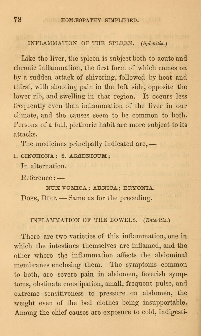 INFLAMMATION OF THE SPLEEN. {Splenitis.) Like the liver, the spleen is subject both to acute and chronic inflammation, the first form of which comes on by a sudden attack of shivering, followed by heat and thirst, with shooting pain in the left side, opposite the lower rib, and swelling in that region. It occurs less frequently even than inflammation of the liver in our climate, and the causes seem to be common to both. Persons of a full, plethoric habit are more subject to its attacks. The medicines principally indicated are, — 1. CINCHONA: 2. ARSENICUM ; In alternation. Eeference: — NUX VOMICA ; ARNICA; BRYONIA. Dose, Diet. — Same as for the preceding. INFLAMMATION OF THE BOWELS. {Enteritis.) There are two varieties of this inflammation, one in which the intestines themselves are inflamed, and the other where the inflammation affects the abdominal membranes enclosing them. The symptoms common to both, are severe pain in abdomen, feverish symp- toms, obstinate constipation, small, frequent pulse, and extreme sensitiveness to pressure on abdomen, the weight even of the bed clothes being insupportable. Among the chief causes are exposure to cold, indigesti-