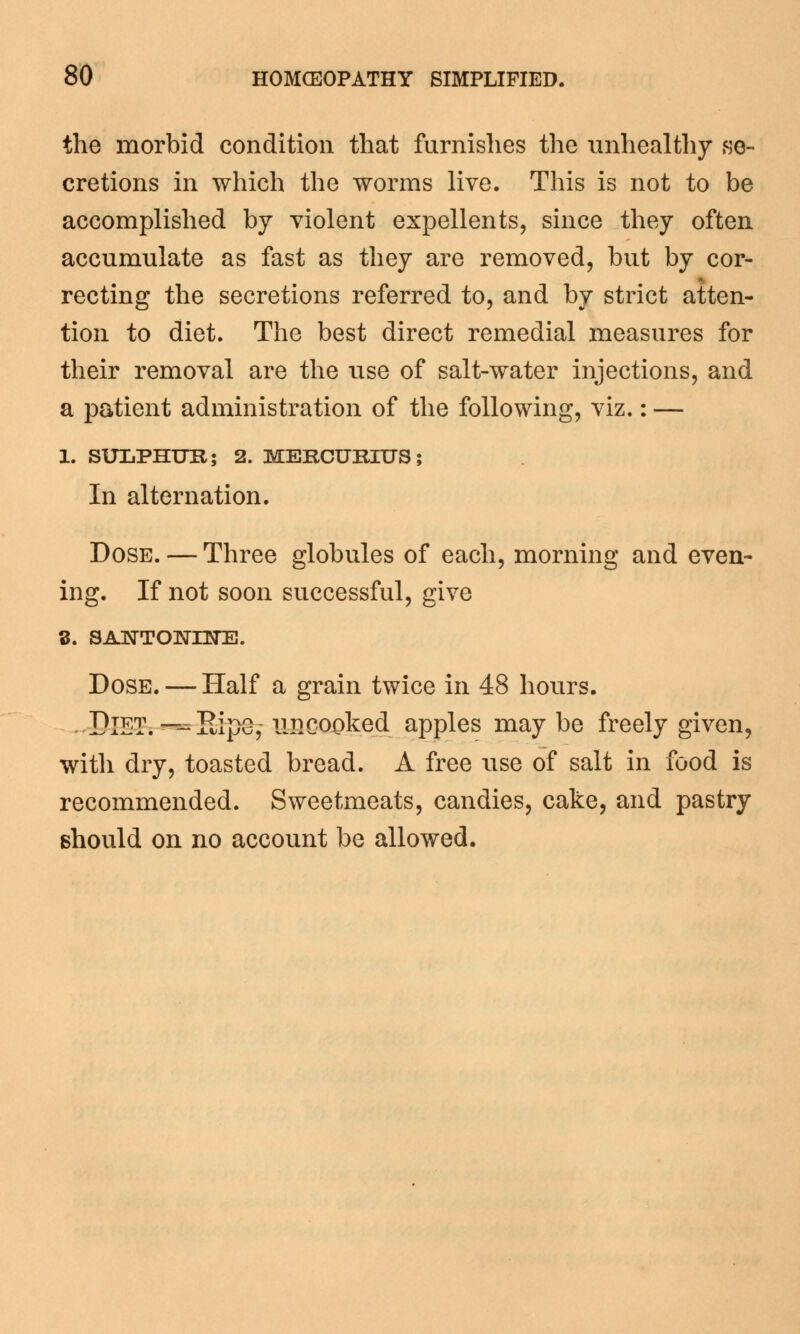 the morbid condition that furnishes the unhealthy se- cretions in which the worms live. This is not to be accomplished by violent expellents, since they often accumulate as fast as they are removed, but by cor- recting the secretions referred to, and by strict atten- tion to diet. The best direct remedial measures for their removal are the use of salt-water injections, and a patient administration of the following, viz.: — 1. SULPHUR; 2. MERCURIUS; In alternation. Dose. — Three globules of each, morning and even- ing. If not soon successful, give 3. SAISTTONHO]. Dose. — Half a grain twice in 48 hours. DIET. -=5ipG,- uncooked apples may be freely given, with dry, toasted bread. A free use of salt in food is recommended. Sweetmeats, candies, cake, and pastry should on no account be allowed.