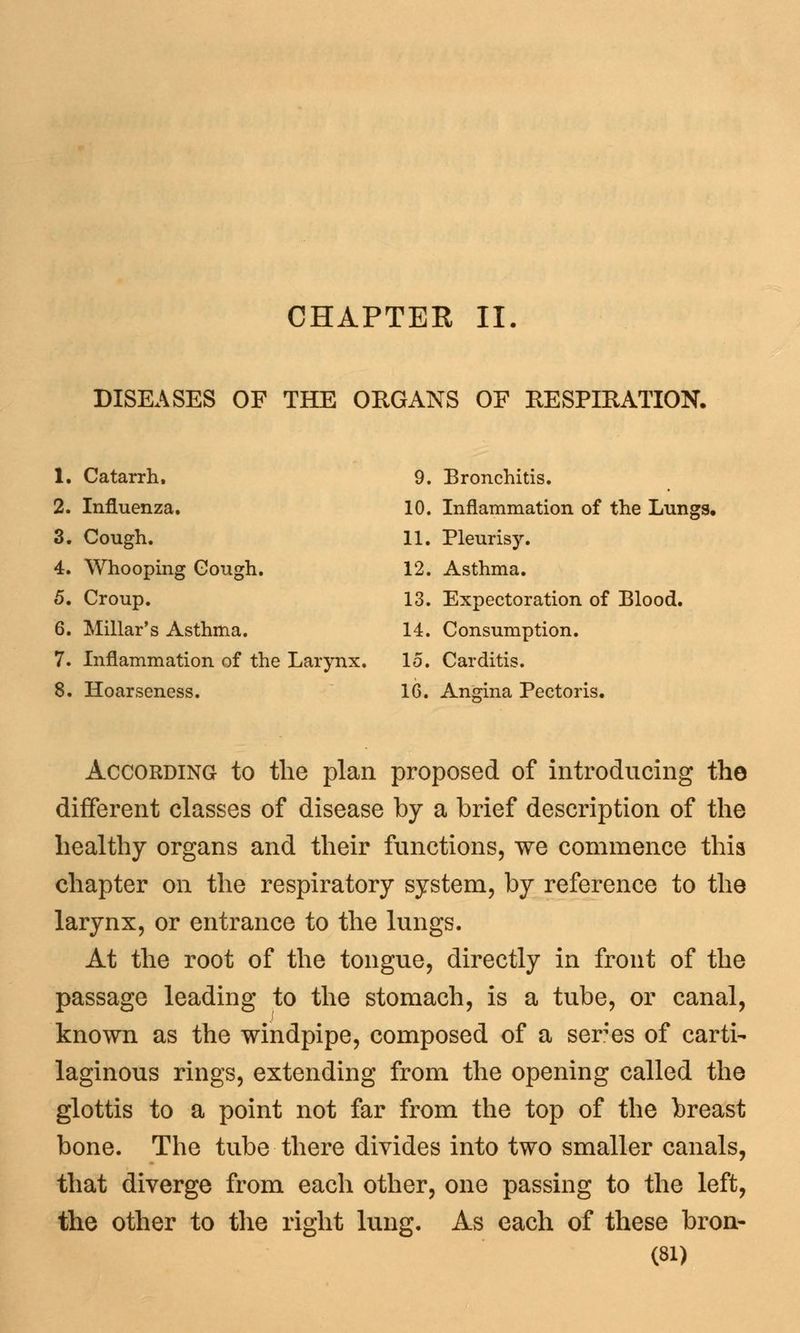 CHAPTER II. DISEASES OF THE ORGANS OF RESPIRATION. 1. Catarrh, 9. Bronchitis. 2. Influenza. 10. Inflammation of the Lungs, 3. Cough. 11. Pleurisy. 4. Whooping Cough. 12. Asthma. 5. Croup. 13. Expectoration of Blood. 6. Millar's Asthma. 14. Consumption. 7. Inflammation of the Larynx. 15. Carditis. 8. Hoarseness. 16. Angina Pectoris. According to the plan proposed of introducing the different classes of disease by a brief description of the healthy organs and their functions, we commence this chapter on the respiratory system, by reference to the larynx, or entrance to the lungs. At the root of the tongue, directly in front of the passage leading to the stomach, is a tube, or canal, known as the windpipe, composed of a seres of carti- laginous rings, extending from the opening called the glottis to a point not far from the top of the breast bone. The tube there divides into two smaller canals, that diverge from each other, one passing to the left, the other to the right lung. As each of these bron-