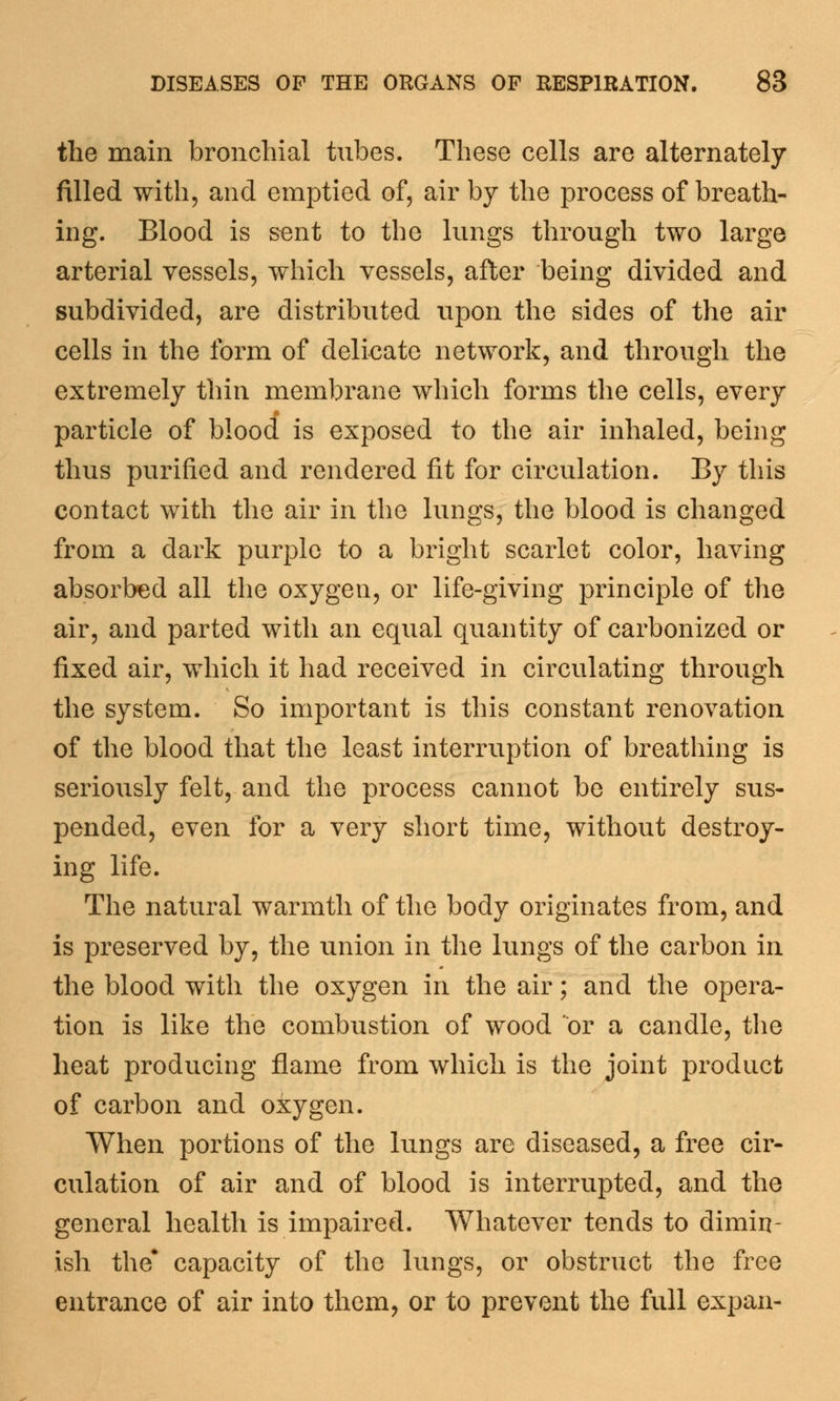 the main bronchial tubes. These cells are alternately filled with, and emptied of, air by the process of breath- ing. Blood is sent to the lungs through two large arterial vessels, which vessels, after being divided and subdivided, are distributed upon the sides of the air cells in the form of delicate network, and through the extremely thin membrane which forms the cells, every particle of blood is exposed to the air inhaled, being thus purified and rendered fit for circulation. By this contact with the air in the lungs, the blood is changed from a dark purple to a bright scarlet color, having absorbed all the oxygen, or life-giving principle of the air, and parted with an equal quantity of carbonized or fixed air, which it had received in circulating through the system. So important is this constant renovation of the blood that the least interruption of breathing is seriously felt, and the process cannot be entirely sus- pended, even for a very short time, without destroy- ing life. The natural warmth of the body originates from, and is preserved by, the union in the lungs of the carbon in the blood with the oxygen in the air; and the opera- tion is like the combustion of wood or a candle, the heat producing flame from which is the joint product of carbon and oiygen. When portions of the lungs are diseased, a free cir- culation of air and of blood is interrupted, and the general health is impaired. Whatever tends to dimin- ish the* capacity of the lungs, or obstruct the free entrance of air into them, or to prevent the full expan-
