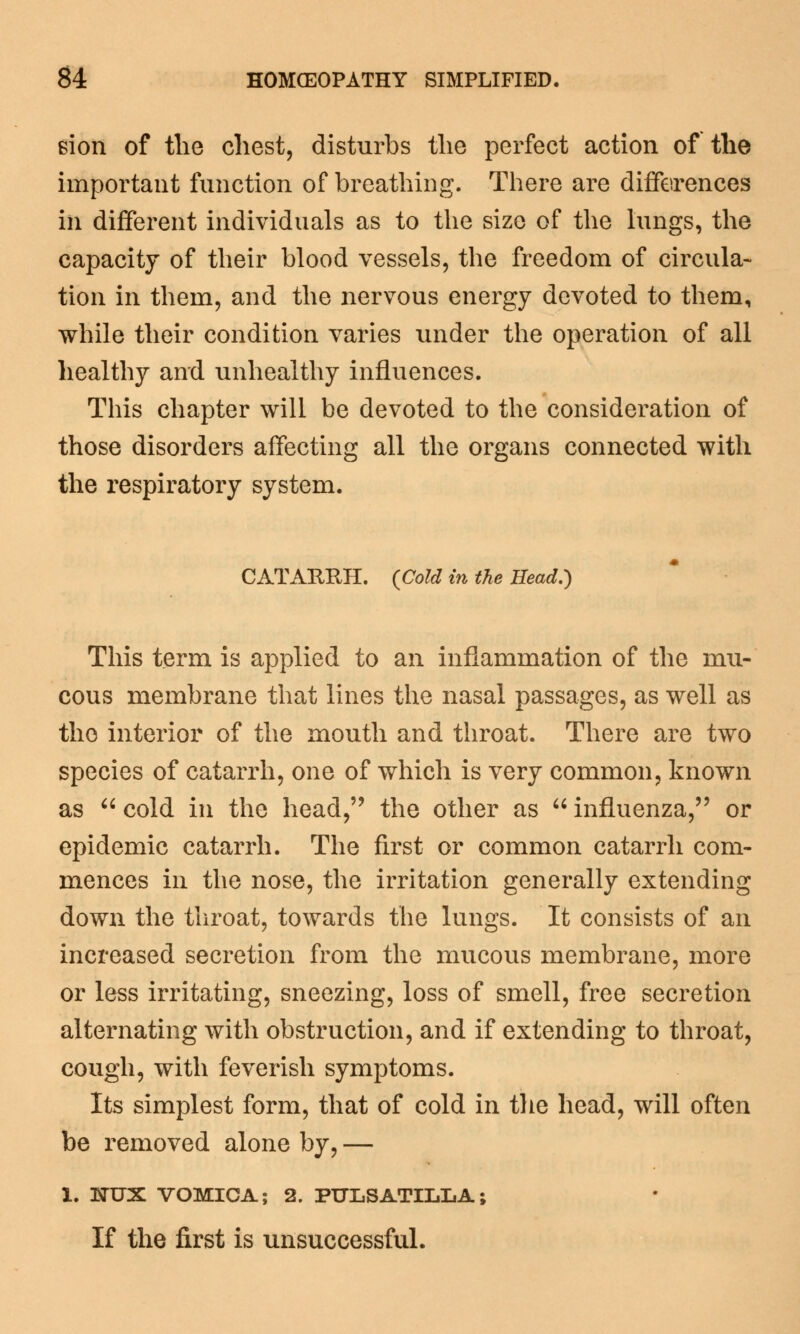 sion of the chest, disturbs the perfect action of the important function of breathing. There are differences in different individuals as to the size of the lungs, the capacity of their blood vessels, the freedom of circula- tion in them, and the nervous energy devoted to them, while their condition varies under the operation of all healthy and unhealthy influences. This chapter will be devoted to the consideration of those disorders affecting all the organs connected with the respiratory system. CATARRH. {Cold in the Head.) This term is applied to an inflammation of the mu- cous membrane that lines the nasal passages, as well as the interior of the mouth and throat. There are two species of catarrh, one of which is very common, known as  cold in the head, the other as  influenza, or epidemic catarrh. The first or common catarrh com- mences in the nose, the irritation generally extending down the throat, towards the lungs. It consists of an increased secretion from the mucous membrane, more or less irritating, sneezing, loss of smell, free secretion alternating with obstruction, and if extending to throat, cough, with feverish symptoms. Its simplest form, that of cold in the head, will often be removed alone by, — 1. NUX VOMICA; 2. PULSATILLA; If the first is unsuccessful.