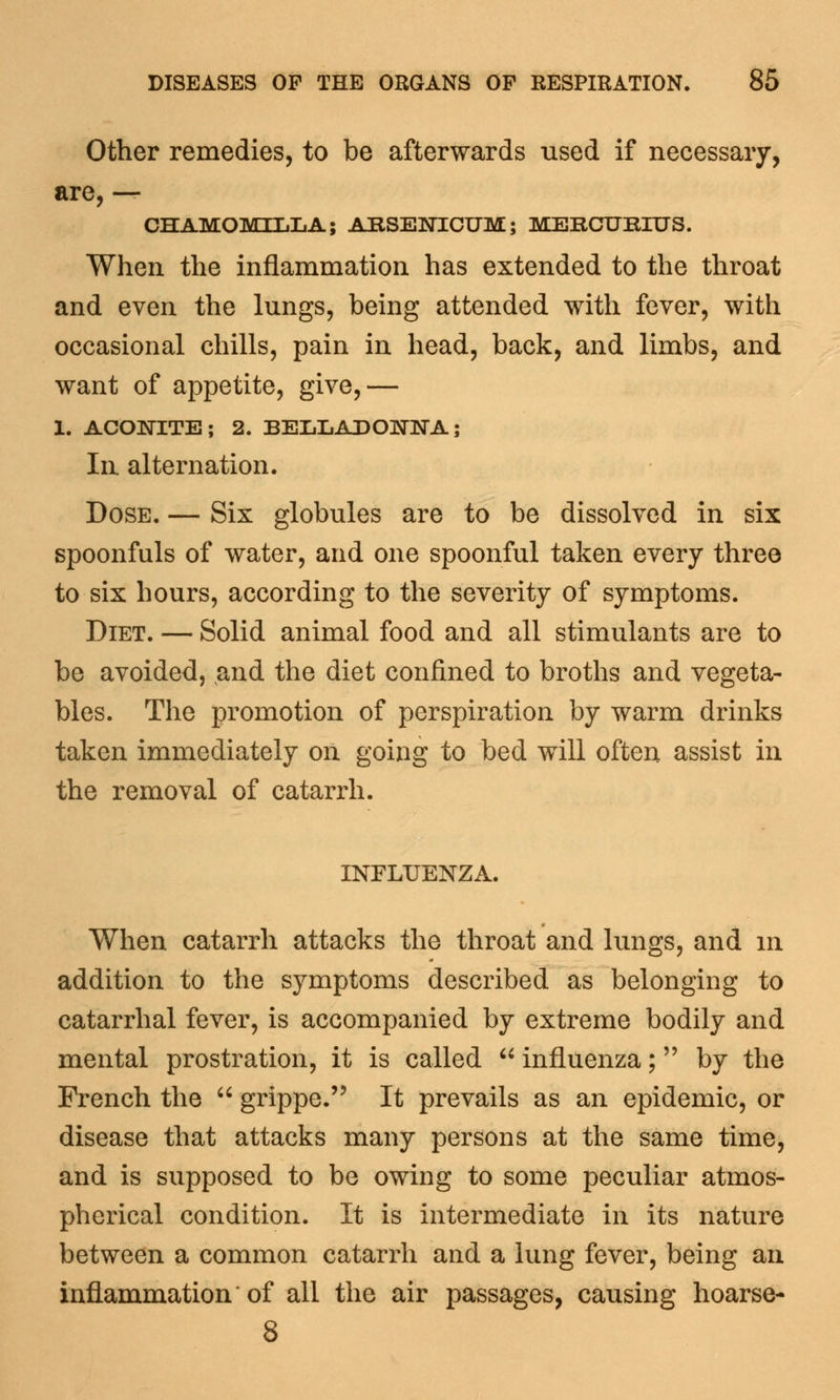 Other remedies, to be afterwards used if necessary, are, — CHAMOMTT.I1A; ARSENICUM; MERCURIUS. When the inflammation has extended to the throat and even the lungs, being attended with fever, with occasional chills, pain in head, back, and limbs, and want of appetite, give,— 1. ACONITE; 2. BELLADONNA; In. alternation. Dose. — Six globules are to be dissolved in six spoonfuls of water, and one spoonful taken every three to six hours, according to the severity of symptoms. Diet. — Solid animal food and all stimulants are to be avoided, and the diet confined to broths and vegeta- bles. The promotion of perspiration by warm drinks taken immediately on going to bed will often assist in the removal of catarrh. INFLUENZA. When catarrh attacks the throat and lungs, and in addition to the symptoms described as belonging to catarrhal fever, is accompanied by extreme bodily and mental prostration, it is called  influenza; by the French the  grippe. It prevails as an epidemic, or disease that attacks many persons at the same time, and is supposed to be owing to some peculiar atmos- pherical condition. It is intermediate in its nature between a common catarrh and a lung fever, being an inflammation of all the air passages, causing hoarse- 8