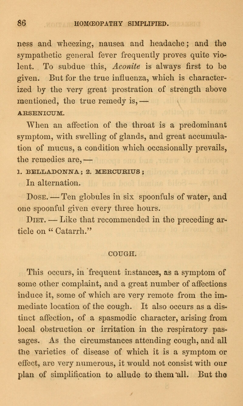 ness and wheezing, nausea and headache; and the sympathetic general fever frequently proves quite vio- lent. To subdue this, Aconite is always first to be given. But for the true influenza, which is character- ized by the very great prostration of strength above mentioned, the true remedy is, — ARSENICUM. When an affection of the throat is a predominant symptom, with swelling of glands, and great accumula- tion of mucus, a condition which occasionally prevails, the remedies are,— 1. BELLADONNA; 2. MERCURIUS ; In alternation. Dose. — Ten globules in six spoonfuls of water, and one spoonful given every three hours. Diet. — Like that recommended in the preceding ar- ticle on  Catarrh. COUGH. This occurs, in frequent instances, as a symptom of some other complaint, and a great number of affections induce it, some of which are very remote from the im- mediate location of the cough. It also occurs as a dis- tinct affection, of a spasmodic character, arising from local obstruction or irritation in the respiratory pas- sages. As the circumstances attending cough, and all the varieties of disease of which it is a symptom or effect, are very numerous, it would not consist with our plan of simplification to allude to them all. But the
