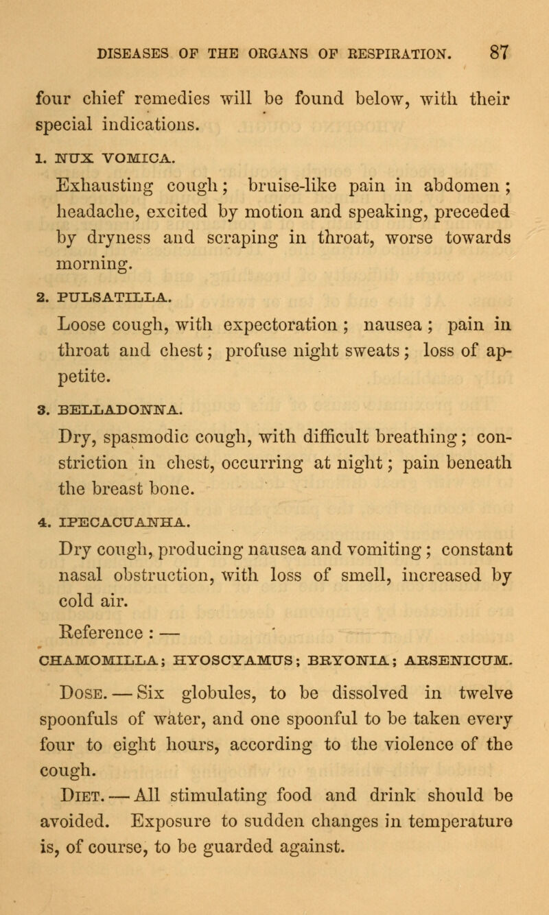 four chief remedies will be found below, with their special indications. 1. NUX VOMICA. Exhausting cough; bruise-like pain in abdomen ; headache, excited by motion and speaking, preceded by dryness and scraping in throat, worse towards morning. 2. PULSATILLA. Loose cough, with expectoration ; nausea ; pain in throat and chest; profuse night sweats; loss of ap- petite. 3. BELLADONNA. Dry, spasmodic cough, with difficult breathing; con- striction in chest, occurring at night; pain beneath the breast bone. 4. IPECACUANHA. Dry cough, producing nausea and vomiting; constant nasal obstruction, with loss of smell, increased by cold air. Reference : — CHAMOMILLA; HYOSCYAMUS; BRYONIA; ARSENICUM. Dose. — Six globules, to be dissolved in twelve spoonfuls of wkter, and one spoonful to be taken every four to eight hours, according to the violence of the cough. Diet. — All stimulating food and drink should be avoided. Exposure to sudden changes in temperature is, of course, to be guarded against.