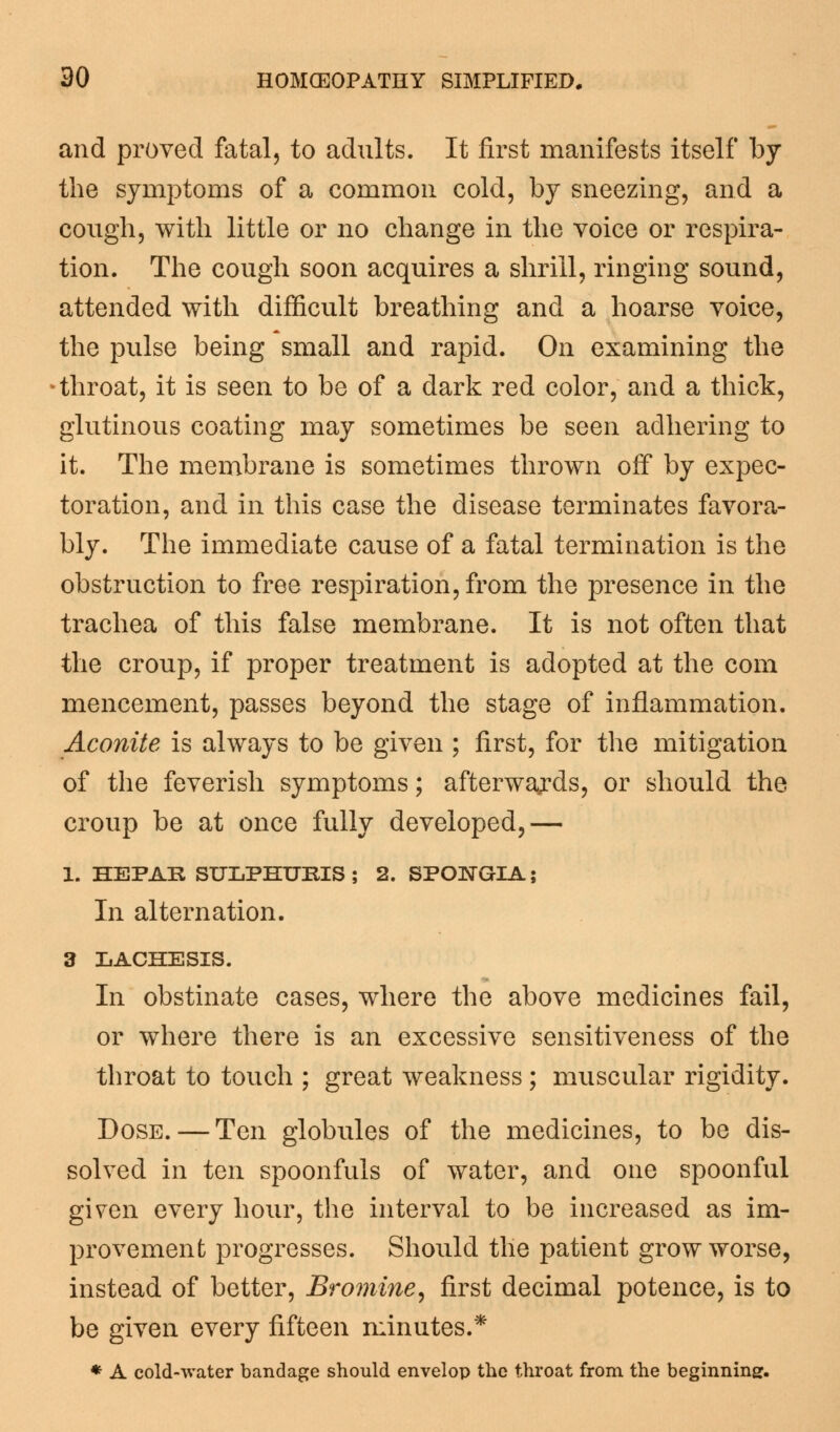 and proved fatal, to adults. It first manifests itself by the symptoms of a common cold, by sneezing, and a cough, with little or no change in the voice or respira- tion. The cough soon acquires a shrill, ringing sound, attended with difficult breathing and a hoarse voice, the pulse being small and rapid. On examining the throat, it is seen to be of a dark red color, and a thick, glutinous coating may sometimes be seen adhering to it. The membrane is sometimes thrown off by expec- toration, and in this case the disease terminates favora- bly. The immediate cause of a fatal termination is the obstruction to free respiration, from the presence in the trachea of this false membrane. It is not often that the croup, if proper treatment is adopted at the com mencement, passes beyond the stage of inflammation. Aconite is always to be given ; first, for the mitigation of the feverish symptoms; afterwards, or should the croup be at once fully developed,— 1. HEPAE SULPHURIS ; 2. SPOJSTGIA; In alternation. 3 LACHESIS. In obstinate cases, where the above medicines fail, or where there is an excessive sensitiveness of the throat to touch ; great weakness ; muscular rigidity. Dose. — Ten globules of the medicines, to be dis- solved in ten spoonfuls of water, and one spoonful given every hour, the interval to be increased as im- provement progresses. Should the patient grow worse, instead of better, Bromine, first decimal potence, is to be given every fifteen minutes.* * A cold-water bandage should envelop the throat from the beginning.