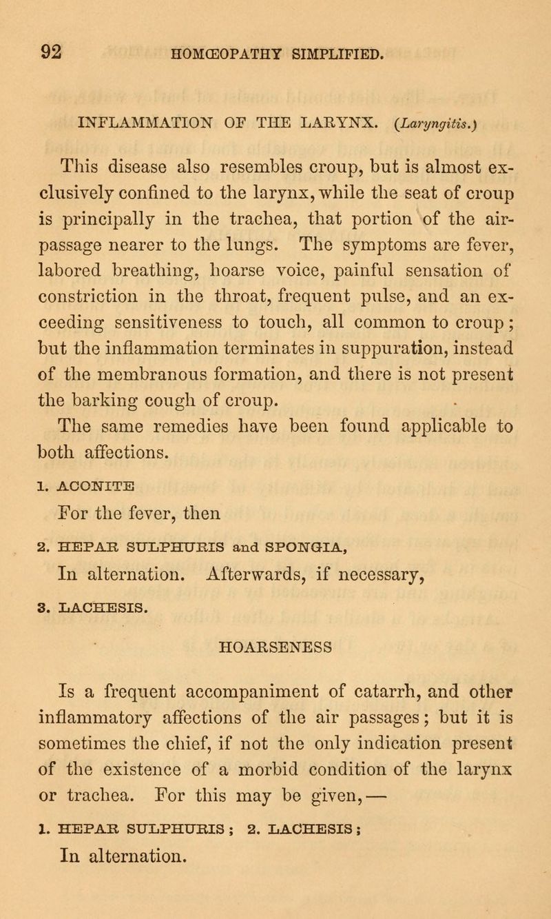 INFLAMMATION OF THE LAHYNX. (Laryngitis.) This disease also resembles croup, but is almost ex- clusively confined to the larynx, while the seat of croup is principally in the trachea, that portion of the air- passage nearer to the lungs. The symptoms are fever, labored breathing, hoarse voice, painful sensation of constriction in the throat, frequent pulse, and an ex- ceeding sensitiveness to touch, all common to croup; but the inflammation terminates in suppuration, instead of the membranous formation, and there is not present the barking cough of croup. The same remedies have been found applicable to both affections. 1. ACONITE For the fever, then 2. HEPAE SULPHURIS and SPONGIA, In alternation. Afterwards, if necessary, 3. LACHESIS. HOARSENESS Is a frequent accompaniment of catarrh, and other inflammatory affections of the air passages; but it is sometimes the chief, if not the only indication present of the existence of a morbid condition of the larynx or trachea. For this may be given,— 1. HEPAE SULPHUBIS ; 2. LACHESIS; In alternation.