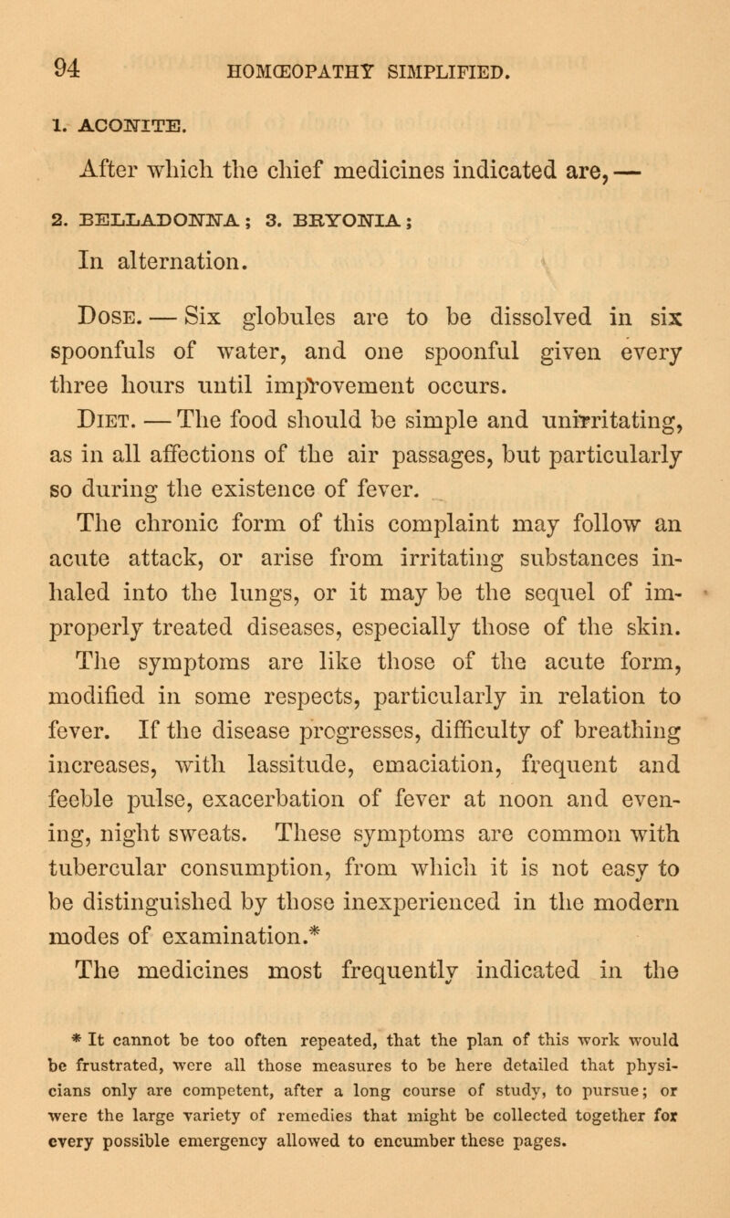 1. ACONITE. After which the chief medicines indicated are, — 2. BELLADONNA; 3. BRYONIA; In alternation. Dose. — Six globules are to be dissolved in six spoonfuls of water, and one spoonful given every three hours until improvement occurs. Diet. — The food should be simple and unrrritating, as in all affections of the air passages, but particularly so during the existence of fever. The chronic form of this complaint may follow an acute attack, or arise from irritating substances in- haled into the lungs, or it may be the sequel of im- properly treated diseases, especially those of the skin. The symptoms are like those of the acute form, modified in some respects, particularly in relation to fever. If the disease progresses, difficulty of breathing increases, with lassitude, emaciation, frequent and feeble pulse, exacerbation of fever at noon and even- ing, night sweats. These symptoms are common with tubercular consumption, from which it is not easy to be distinguished by those inexperienced in the modern modes of examination.* The medicines most frequently indicated in the * It cannot be too often repeated, that the plan of this work would be frustrated, were all those measures to be here detailed that physi- cians only are competent, after a long course of study, to pursue; or were the large Tariety of remedies that might be collected together for every possible emergency allowed to encumber these pages.