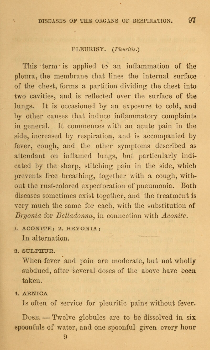 PLEURISY. (Fleuritis.) This term ■ is applied to an inflammation of the pleura, the membrane that lines the internal surface of the chest, forms a partition dividing the chest into two cavities, and is reflected over the surface of the lungs. It is occasioned by an exposure to cold, and by other causes that induce inflammatory complaints in general. It commences with an acute pain in the side, increased by respiration, and is accompanied by fever, cough, and the other symptoms described as attendant on inflamed lungs, but particularly indi- cated by the sharp, stitching pain in the side, which prevents free breathing, together with a cough, with- out the rust-colored expectoration of pneumonia. Both diseases sometimes exist together, and the treatment is very much the same for each, with the substitution of Bryonia for Belladonna, in connection with Aconite. 1. ACONITE; 2. BRYONIA; In alternation. 3. SULPHUR. When fever and pain are moderate, but not wholly subdued, after Several doses of the above have been taken. 4. ARNICA Is often of service for pleuritic pains without fever. Dose. — Twelve globules are to be dissolved in six spoonfuls of water, and one spoonful given every hour 9