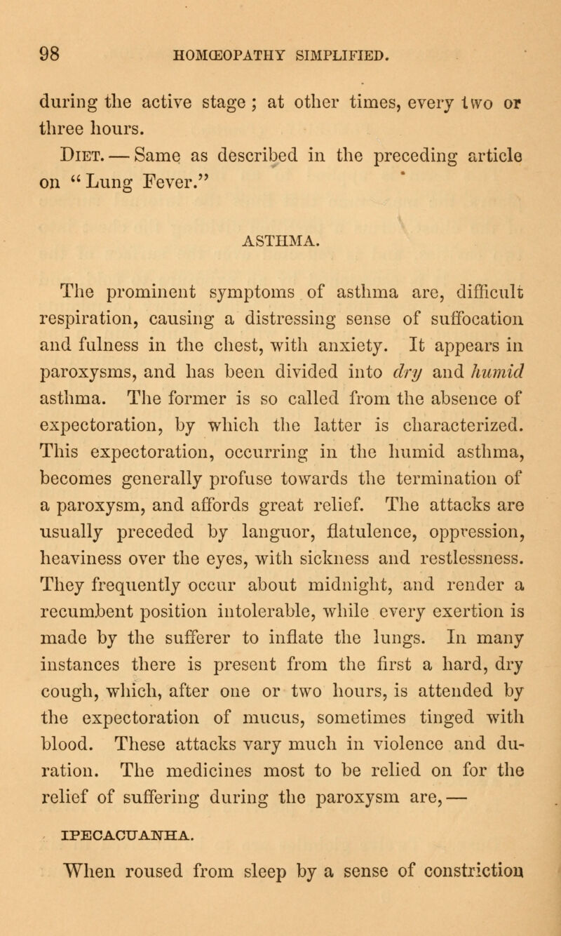 during the active stage; at other times, every iwo or three hours. Diet. — Same as described in the preceding article on  Lung Fever. ASTHMA. The prominent symptoms of asthma are, difficult respiration, causing a distressing sense of suffocation and fulness in the chest, with anxiety. It appears in paroxysms, and has been divided into dry and humid asthma. The former is so called from the absence of expectoration, by which the latter is characterized. This expectoration, occurring in the humid asthma, becomes generally profuse towards the termination of a paroxysm, and affords great relief. The attacks are usually preceded by languor, flatulence, oppression, heaviness over the eyes, with sickness and restlessness. They frequently occur about midnight, and render a recumbent position intolerable, while every exertion is made by the sufferer to inflate the lungs. In many instances there is present from the first a hard, dry cough, which, after one or two hours, is attended by the expectoration of mucus, sometimes tinged with blood. These attacks vary much in violence and du- ration. The medicines most to be relied on for the relief of suffering during the paroxysm are,— IPECACUANHA. When roused from sleep by a sense of constriction