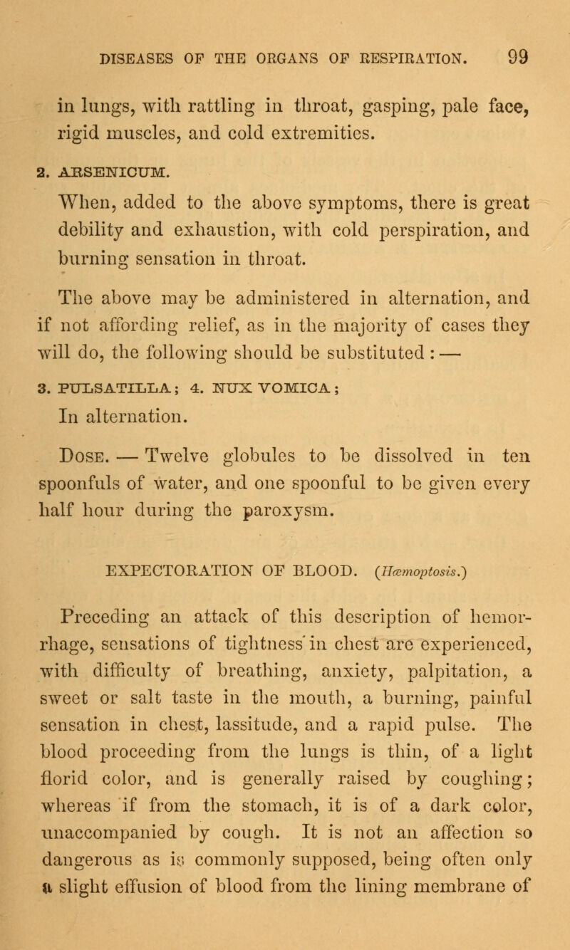 in lungs, with rattling in throat, gasping, pale face, rigid muscles, and cold extremities. 2. ARSENICUM. When, added to the above symptoms, there is great debility and exhaustion, with cold perspiration, and burning sensation in throat. The above may be administered in alternation, and if not affording relief, as in the majority of cases they will do, the following should be substituted : — 3. PULSATILLA; 4. MX VOMICA ; In alternation. Dose. — Twelve globules to be dissolved in ten spoonfuls of water, and one spoonful to be given every half hour during the paroxysm. EXPECTORATION OP BLOOD. (Ilamoptosis.) Preceding an attack of this description of hemor- rhage, sensations of tightness'in chest are experienced, with difficulty of breathing, anxiety, palpitation, a sweet or salt taste in the mouth, a burning, painful sensation in chesjt, lassitude, and a rapid pulse. The blood proceeding from the lungs is thin, of a light florid color, and is generally raised by coughing; whereas if from the stomach, it is of a dark color, unaccompanied by cough. It is not an affection so dangerous as iy commonly supposed, being often only a slight effusion of blood from the lining membrane of