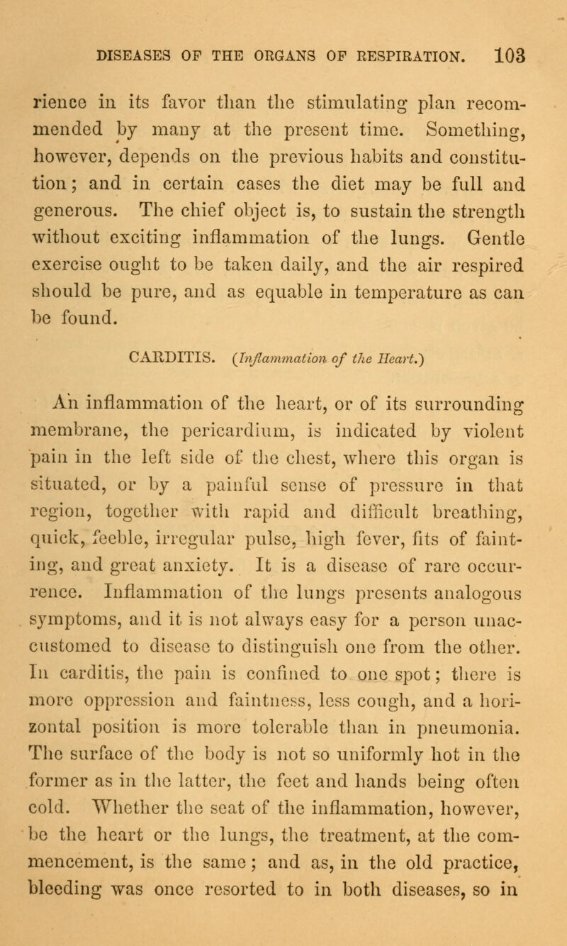 rience in its favor than the stimulating plan recom- mended by many at the present time. Something, however, depends on the previous habits and constitu- tion ; and in certain cases the diet may be full and generous. The chief object is, to sustain the strength without exciting inflammation of the lungs. Gentle exercise ought to be taken daily, and the air respired should be pure, and as equable in temperature as can be found. CARDITIS. {Inflammation of the Heart.) Ah inflammation of the heart, or of its surrounding membrane, the pericardium, is indicated by violent pain in the left side of the chest, where this organ is situated, or by a painful sense of pressure in that region, together with rapid and difficult breathing, quick, feeble, irregular pulse, high fever, fits of faint- ing, and great anxiety. It is a disease of rare occur- rence. Inflammation of the lungs presents analogous symptoms, and it is not always easy for a person unac- customed to disease to distinguish one from the other. In carditis, the pain is confined to one spot; there is more oppression and faintness, less cough, and a hori- zontal position is more tolerable than in pneumonia. The surface of the body is not so uniformly hot in the former as in the latter, the feet and hands being often cold. Whether the seat of the inflammation, however, be the heart or the lungs, the treatment, at the com- mencement, is the same; and as, in the old practice, bleeding was once resorted to in both diseases, so in