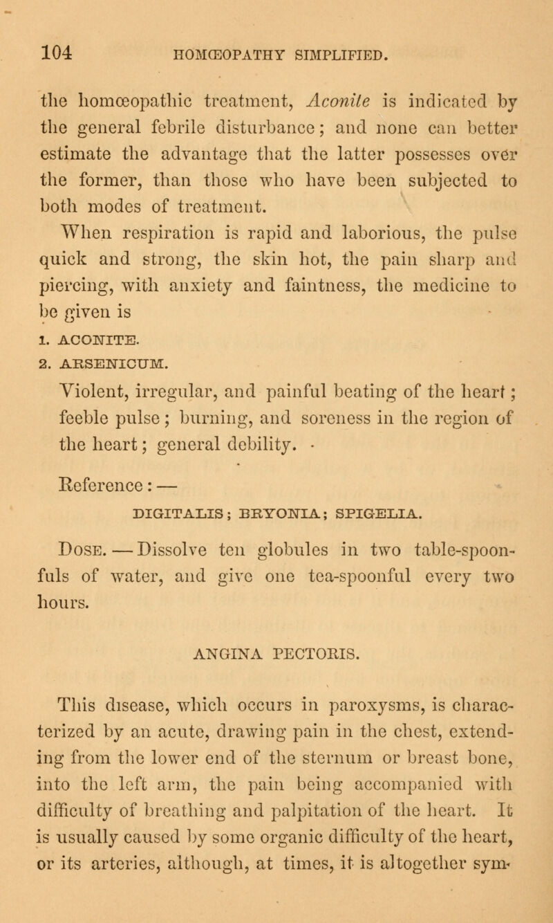 the homoeopathic treatment, Aconite is indicated by the general febrile disturbance; and none can better estimate the advantage that the latter possesses over the former, than those who have been subjected to both modes of treatment. When respiration is rapid and laborious, the pulse quick and strong, the skin hot, the pain sharp and piercing, with anxiety and faintness, the medicine to be given is 1. ACONITE. 2. ARSENICUM. Violent, irregular, and painful beating of the heart; feeble pulse; burning, and soreness in the region of the heart; general debility. • Eeference: — DIGITALIS; BRYONIA; SPIGELIA. Dose.—Dissolve ten globules in two table-spoon- fuls of water, and give one tea-spoonful every two hours. ANGINA PECTORIS. This disease, which occurs in paroxysms, is charac- terized by an acute, drawing pain in the chest, extend- ing from the lower end of the sternum or breast bone, into the left arm, the pain being accompanied with difficulty of breathing and palpitation of the heart. It is usually caused by some organic difficulty of the heart, or its arteries, although, at times, it is altogether sym<
