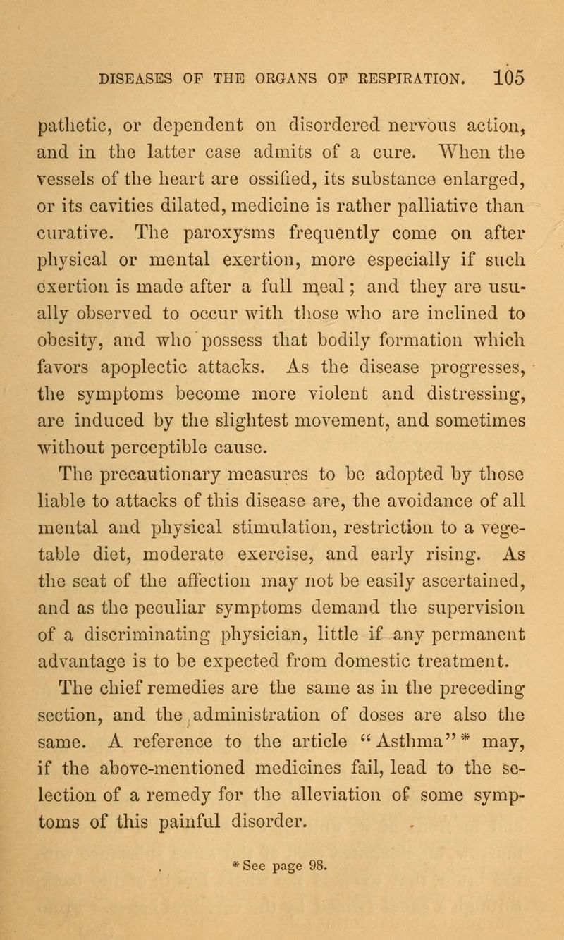 pathetic, or dependent on disordered nervous action, and in the latter case admits of a cure. When the vessels of the heart are ossified, its substance enlarged, or its cavities dilated, medicine is rather palliative than curative. The paroxysms frequently come on after physical or mental exertion, more especially if such exertion is made after a full meal; and they are usu- ally observed to occur with those who are inclined to obesity, and who possess that bodily formation which favors apoplectic attacks. As the disease progresses, the symptoms become more violent and distressing, are induced by the slightest movement, and sometimes without perceptible cause. The precautionary measures to be adopted by those liable to attacks of this disease are, the avoidance of all mental and physical stimulation, restriction to a vege- table diet, moderate exercise, and early rising. As the seat of the affection may not be easily ascertained, and as the peculiar symptoms demand the supervision of a discriminating physician, little if any permanent advantage is to be expected from domestic treatment. The chief remedies are the same as in the preceding section, and the s administration of doses are also the same. A reference to the article Asthma* may, if the above-mentioned medicines fail, lead to the se- lection of a remedy for the alleviation of some symp- toms of this painful disorder. *See page 98.
