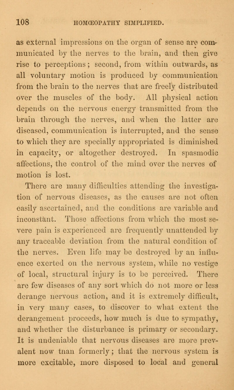 as external impressions on the organ of sense are com- municated by the nerves to the brain, and then give rise to perceptions; second, from within outwards, as all voluntary motion is produced by communication from the brain to the nerves that are freely distributed over the muscles of the body. All physical action depends on the nervous energy transmitted from the brain through the nerves, and when the latter are diseased, communication is interrupted, and the sense to which they are specially appropriated is diminished in capacity, or altogether destroyed. In spasmodic affections, the control of the mind over the nerves of motion is lost. There are many difficulties attending the investiga- tion of nervous diseases, as the causes are not often easily ascertained, and the conditions are variable and inconstant. Those affections from which the most se- vere pain is experienced are frequently unattended by any traceable deviation from the natural condition of the nerves. Even life may be destroyed by an influ- ence exerted on the nervous system, while no vestige of local, structural injury is to be perceived. There are few diseases of any sort which do not more or less derange nervous action, and it is extremely difficult, in very many cases, to discover to what extent the derangement proceeds, how much is clue to sympathy, and whether the disturbance is primary or secondary. It is undeniable that nervous diseases are more prev- alent now tnan formerly; that the nervous system is more excitable, more disposed to local and general